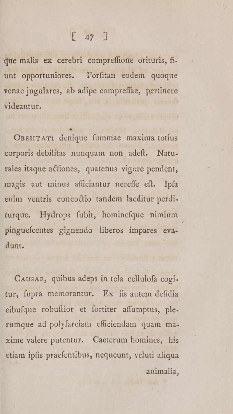 ^tie malis ex cerebri compreffione orituris, fi. unt opportuniores, Torfitan eodem quoque venae jugulares, ab adipe compreffae, pertinere videantur. Obesitati denique fummae maxima totius corporis debilitas nunquam non adeft. Natu* rales itaque adiones, quatenus vigore pendent, magis aut minus afficiantur neceffe efl. Ipfa enim ventris conco6lio tandem laeditur perdi- turque. Hydrops fubit, hominefque nimium pinguefcentes gignendo liberos impares eva¬ dunt. Causae, quibus adeps in tela cellulofa cogi¬ tur, fupra memorantur. Ex iis autem defidia eibufque robuftior et fortiter affumptus, ple¬ rumque ad polyfarciam efficiendam quam ma¬ xime valere putentur. Caeterum homines, his etiam ipfis praefentibus, nequeunt, vel uti aliqua animalia.