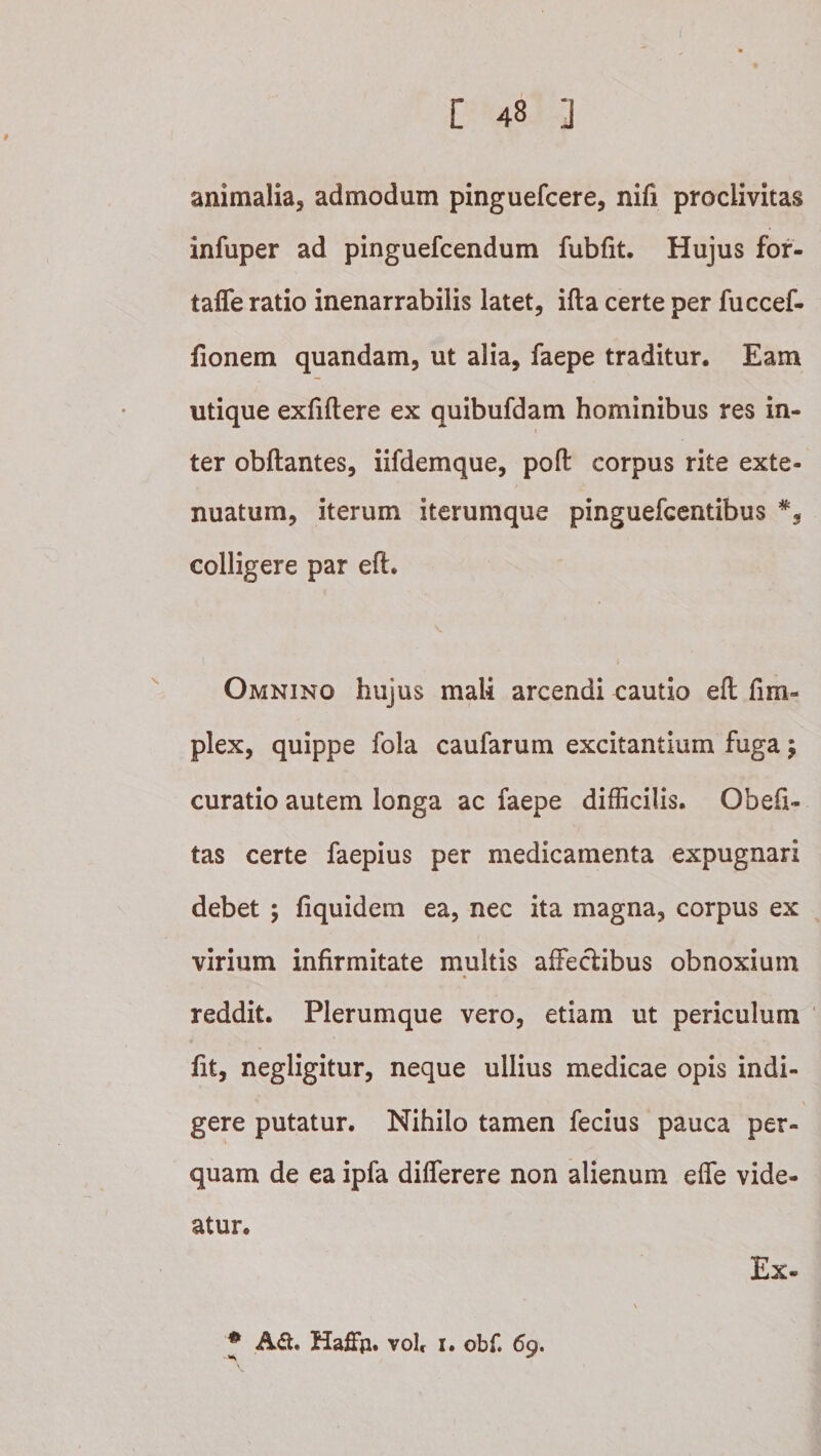 animalia, admodum pinguefcere, nifi proclivitas infuper ad pinguefcendum fubfit. Hujus for- taffe ratio inenarrabilis latet, ifta certe per fuccef- fionem quandam, ut alia, faepe traditur. Eam utique exfiftere ex quibufdam hominibus res in¬ ter obftantes, iifdemque, pofl: corpus rite exte¬ nuatum, iterum iterumque pinguefcentibus colligere par eft. Omnino hujus mali arcendi cautio eft fim- plex, quippe fola caufarum excitantium fuga; curatio autem longa ac faepe difficilis. Obefi- tas certe faepius per medicamenta expugnari debet 5 fiquidem ea, nec ita magna, corpus ex virium infirmitate multis affeclibus obnoxium reddit. Plerumque vero, etiam ut periculum fit, negligitur, neque ullius medicae opis indi¬ gere putatur. Nihilo tamen fecius pauca per¬ quam de ea ipfa differere non alienum efie vide¬ atur. Ex- ♦ A<a. Haffp. volr I. obf. 69.