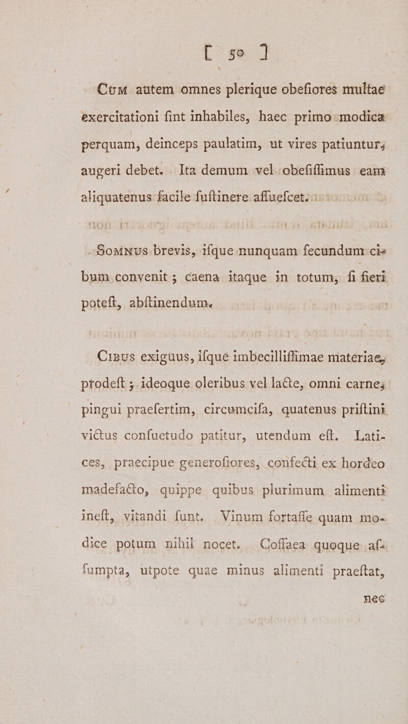Ctrivi autem omnes plerique obefiores multae exercitationi fint inhabiles, haec primo modica perquam, deinceps paulatim, ut vires patiuntur^ augeri debet. Ita demum vel obefiffimus eam aliquatenus facile fuflinere affaefcet. L f Somnus brevis, ifque nunquam fecundum ch bum convenit j caena itaque in totum, fi fieri poteft, abftinendum» Cibus exiguus, ifque imbecilliflimae nlateriae,^* prodefi: ^ ideoque oleribus vel lade, omni carne^ I pingui praefertim, circumcifa, quatenus prifiini vidus confuetudo patitur, utendam efi. Lati¬ ces, praecipue geiuerofiores, confecti ex hordeo madefadlo, quippe quibus plurimum alimenti ineft, vitandi funt. Vinum fortaife quam mo¬ dice potum nihil nocet. Coffaea quoque aL fumpta, utpote quae minus alimenti praefiat, nec /