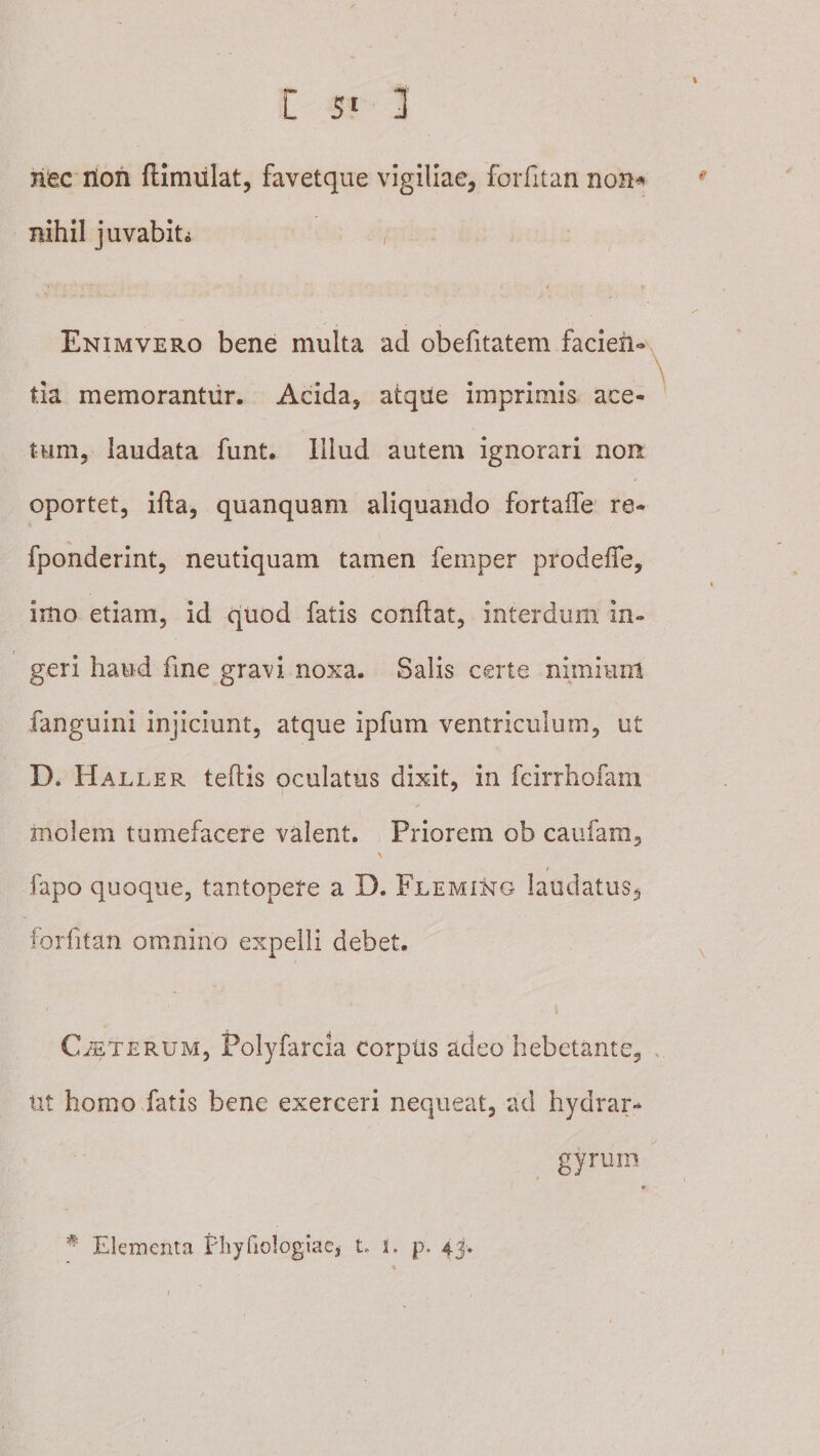 I C 5' 1 nec rion ftimiilat, favetque vigiliae, foiTitan non^ nihil juvabiti , / Enimvero bene multa ad obefitatem facleh-, \ tia memorantur. Acida, atqiie imprimis ace¬ tum, laudata funt. Illud autem ignorari non oportet, ifta, quanquam aliquando fortaffe re- fponderint, neutiquam tamen femper prodelTe, imo etiam, id quod fatis conflat, interdum in¬ geri haud fme gravi noxa. Salis certe niiniiml fanguini injiciunt, atque ipfum ventriculum, ut D. Haller teflis oculatus dixit, in feirrhofam molem tumefacere valent. Priorem ob caufam, fapo quoque, tantopere a D. Fleming laudatus, forfitan omnino expelli debet. I CETERUM, Polyfarcia corpus adeo hebetante, . ut homo fatis bene exerceri nequeat, ad hydrar-* gyrum * Elementa Fliyfiologiac, t. i. p. 43.