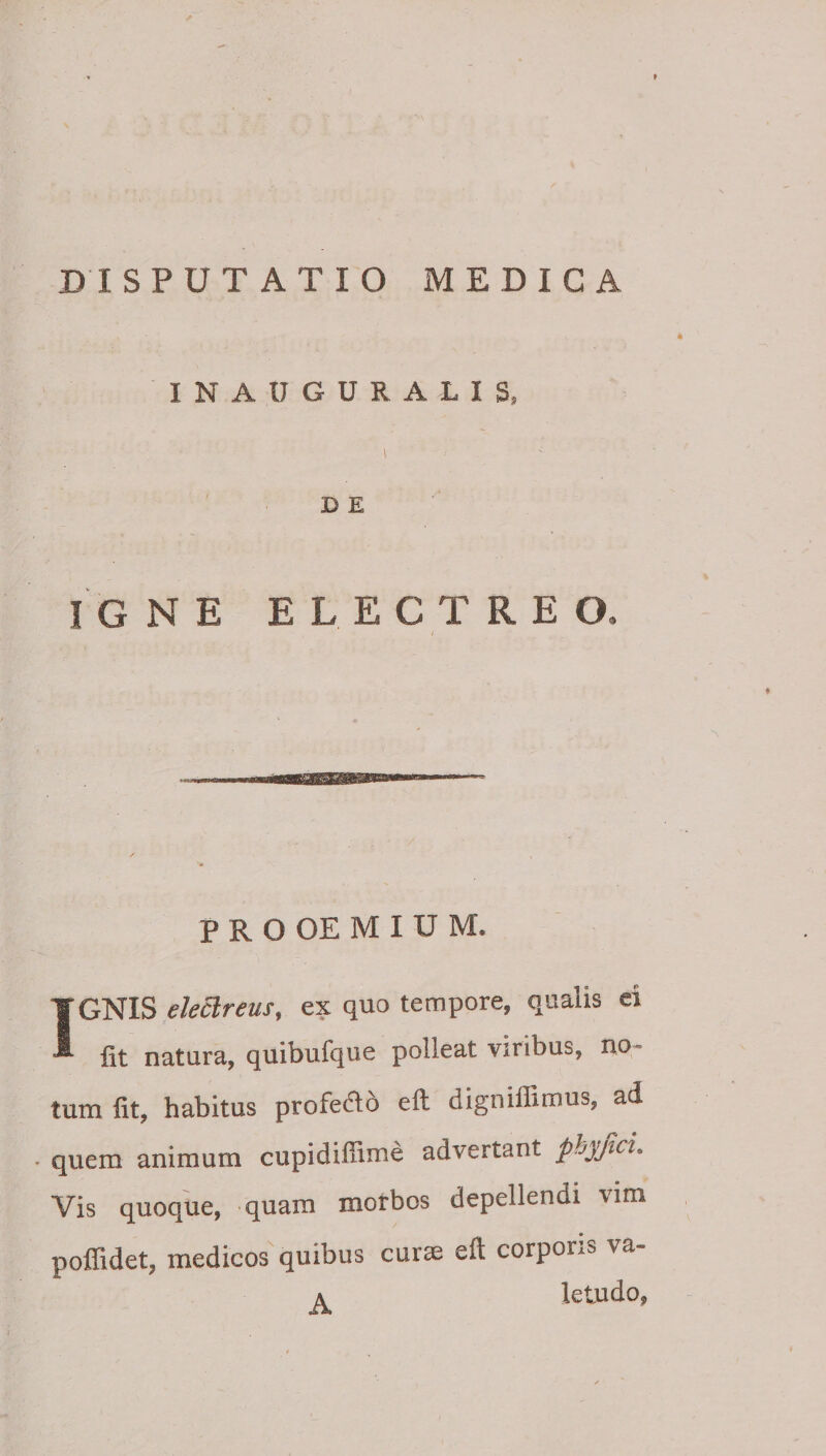 INAUGURALIS, 1 DE I G N E E L E C T R E O P R O OE M I U M. IGNIS eleclreus, ex quo tempore, qualis ei Iit natura, quibufque polleat viribus, no¬ tum fit, habitus profedlo efl digniflimus, ad • quem animum cupidifiime advertant phyjici. Vis quoque, quam motbos depellendi vim poflidet, medicos quibus curae eft corporea va- A letudo,