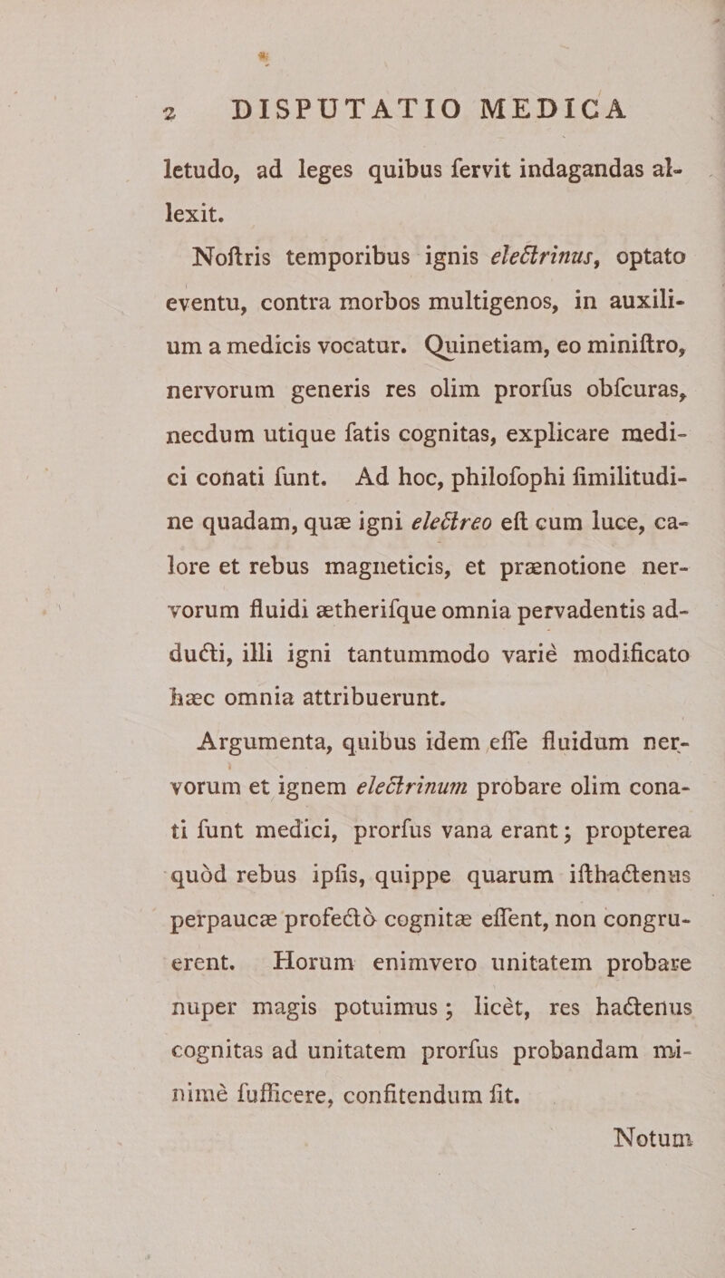 letudo, ad leges quibus fervit indagandas al¬ lexit, Nollris temporibus ignis eleEtrinus^ optato eventu, contra morbos multigenos, in auxili¬ um a medicis vocatur. Quinetiam, eo miniftro, nervorum generis res olim prorfus obfcuras^ necdum utique fatis cognitas, explicare medi¬ ci conati funt. Ad hoc, philofophi limilitudi- ne quadam, quae igni eledlreo eft cum luce, ca¬ lore et rebus magiieticis, et praenotione ner¬ vorum fluidi aetherifque omnia pervadentis ad¬ ducti, illi igni tantummodo varie modificato haec omnia attribuerunt. Argumenta, quibus idem eflTe fluidum ner- 1 vorum et ignem eleclrinum probare olim cona¬ ti funt medici, prorfus vana erant; propterea •quod rebus ipfis, quippe quarum ifthadlenus perpaucae profedlo cognita eflent, non congru¬ erent, Horum enimvero unitatem probare nuper magis potuimus; licet, res hadenus cognitas ad unitatem prorfus probandam mi¬ nime fufficere, confitendum fit. Notum