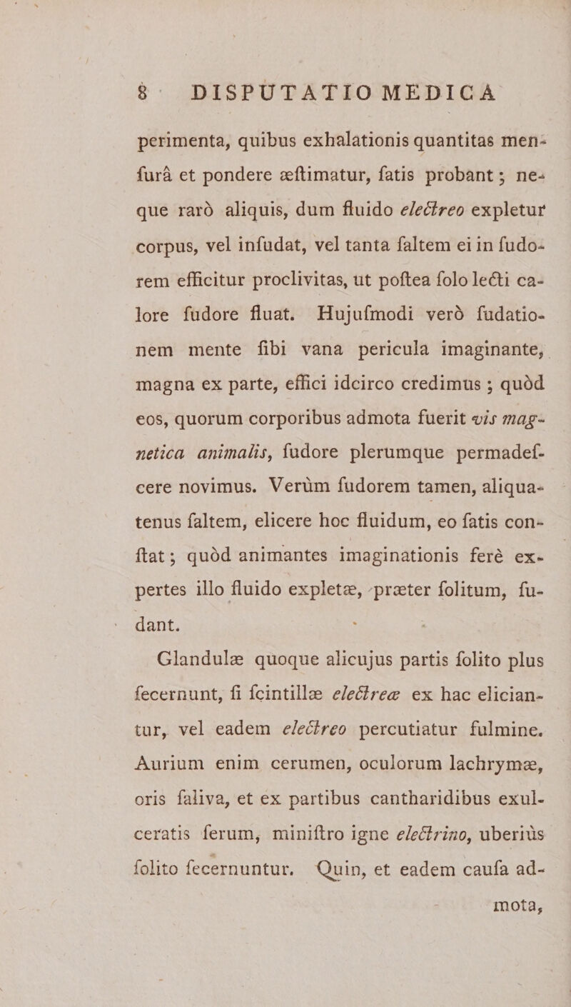 perimenta, quibus exhalationis quantitas men^ fura et pondere aeftimatur, fatis probant; ne-* que raro aliquis, dum fluido ele6lreo expletur corpus, vel infudat, vel tanta faltem ei in fudo- rem efficitur proclivitas, ut poftea folo le6ti ca¬ lore fudore fluat. Hujufmodi vero fudatio- nem mente flbi vana pericula imaginante, magna ex parte, effici idcirco credimus; quod eos, quorum corporibus admota fuerit vis mag^^ netica animalis^ fudore plerumque permadef- cere novimus. Verum fudorem tamen, aliqua¬ tenus faltem, elicere hoc fluidum, eo fatis con- i flat; quod animantes imaginationis fere ex¬ pertes illo fluido expleta, prceter folitum, fu- dant. Glandulae quoque alicujus partis folito plus fecernunt, fi fcintillae eleEirecs ex hac elician¬ tur, vel eadem electreo percutiatur fulmine. Aurium enim cerumen, oculorum lachrymae, oris faiiva, et ex partibus cantharidibus exul¬ ceratis ferum, miniftro igne eledrino, uberius folito fecernuntur. Qiiin, et eadem caufa ad-* mota,