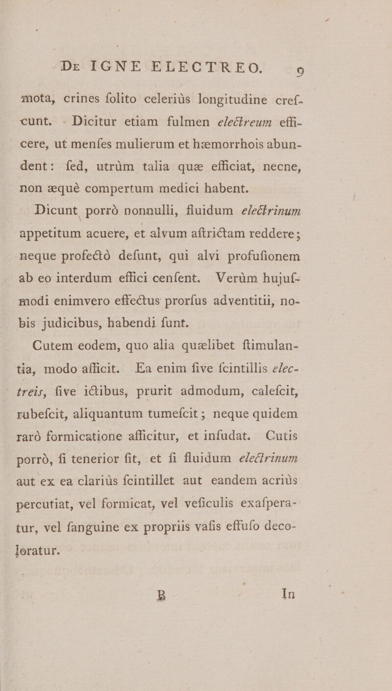 9 •mota, crines folito celerius longitudine cref- eunt. Dicitur etiam fulmen eleEireiim effi¬ cere, ut menfes mulierum et hsemorrhois abun¬ dent : fed, utrum talia quae efficiat, necne, non aeque compertum medici habent. Dicunt porro nonnulli, fluidum eledlrinum appetitum acuere, et alvum allridtam reddere; neque profedlo defunt, qui alvi profufionem ab eo interdum effici cenfent. Verum hujuf- modi enimvero effedfus prorfus adventitii, no¬ bis judicibus, habendi funt. Cutem eodem, quo alia quaelibet flimulan- tla, modo afficit. Ea enim live fcintiilis elec¬ treis ^ live idiibus, prurit admodum, calefcit, rubefeit, aliquantum tumefeit; neque quidem raro formicatione afficitur, et infudat. Cutis porro, li tenerior (it, et li fluidum eledrinum aut ex ea clarius fcintillet aut eandem acrius percutiat, vel formicat, vel veflculis exafpera- tur, vel fanguine ex propriis vafis effiifo deco- I loratur. B In