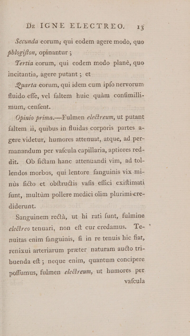 Secunda eorum,* qui eodem agere modo, quo phlogijlony opinantur ; tertia eorum, qui eodem modo plane, quo incitantia, agere putant; et I Quarta eorum, qui idem cum ipfo nervorum fluido efle, vel faltem huic quam confimilli- I mum,'cenf€nt. . Opinio prima.—Fulmen eleBreum, ut putant faltem ii, quibus in fluidas corporis partes a- gere videtur, humores attenuat, atque, ad per¬ manandum per vafcula capillaria, aptiores red*» dit. Ob fidam hanc attenuandi vim, ad tol¬ lendos morbos, qui lentore fanguinis vix mi¬ nus fido et obftrudis vafis effici exiftimati funt, multum pollere medici olim plurimi cre¬ diderunt. Sanguinem reda, ut hi rati funt, fulmine eleBreo tenuari, non eft cur credamus. Te¬ nuitas enim fanguinis, fi in re tenuis hic fiat^ renixui arteriarum praeter naturami audo tri¬ buenda efl; neque enim, quantum concipere poflumus, fulmen eleBreum, ut humores per vafcula