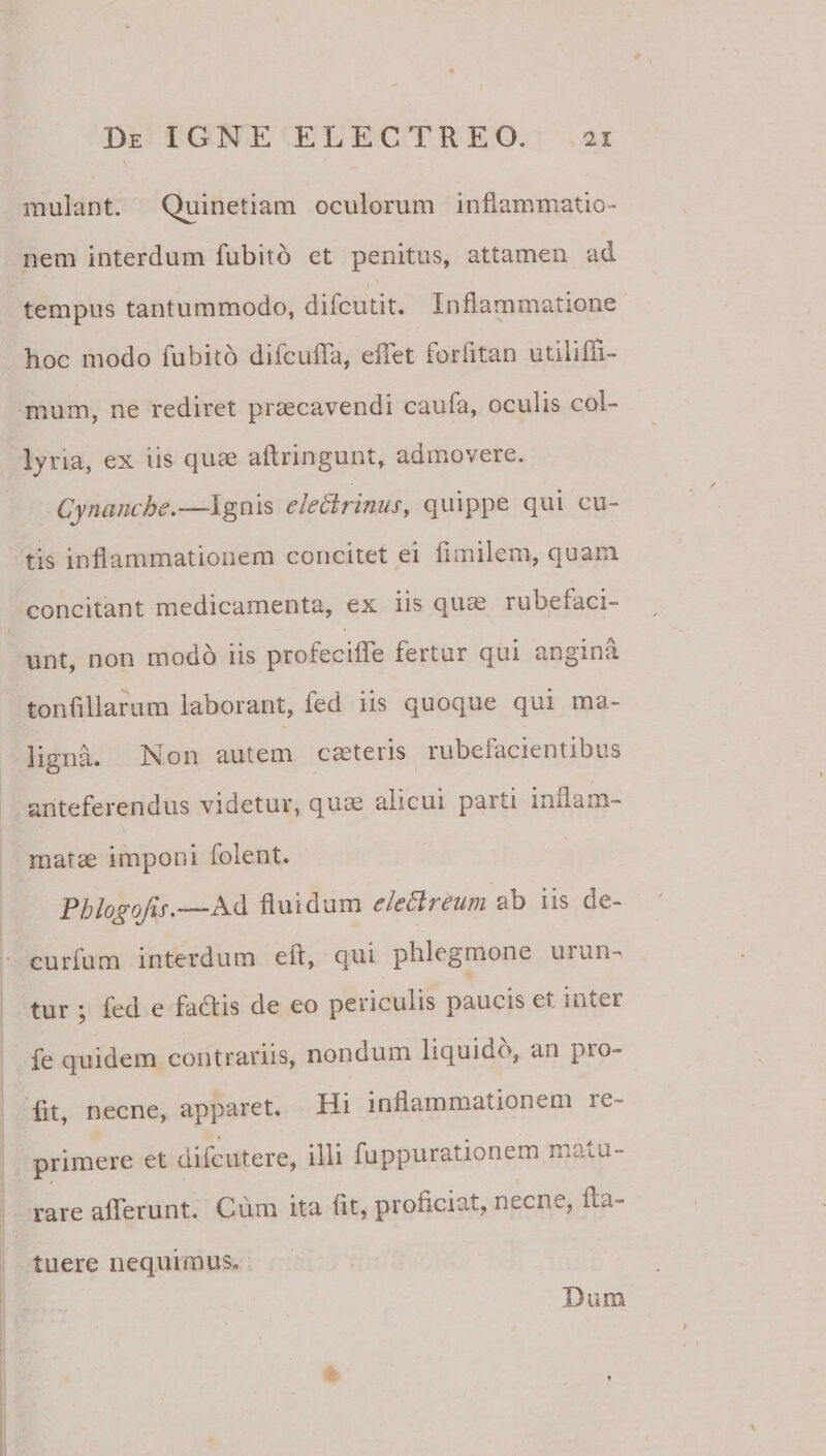 mulant. Quinetiam oculorum inflammatio¬ nem interdum fubito et penitus, attamen ad tempus tantummodo, difcutit. Inflammatione hoc modo fubito difcufla, eflet forfltan utilifTi- mum, ne rediret praecavendi caufa, oculis col¬ lyria, ex iis quae aflringunt, admovere, Cynambe.—Ignis electrinus, quippe qui cu¬ tis inflammationem concitet ei flmilem, quam concitant medicamenta, ex iis qu^ rubefaci¬ unt, non modo iis profecifTe fertur qui angina tonfiliarum laborant, fed iis quoque qui ma¬ ligna. Non autem caeteris rubefacientibus anteferendus videtur, qum alicui parti inflam¬ matae imponi folent. Phlo^ojis—Ad fluidum eleClrtum ab iis de- curfum interdum eft, qui phlegmone urun¬ tur j fed e factis de eo periculis paucis et lUier fe quidem contrariis, nondum liquido, an pro- fit, necne, apparet. Hi inflammationem re¬ primere et difcutere, illi fuppurationem matu¬ rare afferunt. Cum ita flt, proficiat, necne, fta- tiiere nequimus.