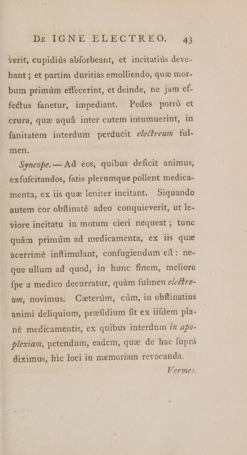 verit, cupidius abforbeant, et incitatius deve¬ hant ; et partim duritias emolliendo, qu^ mor¬ bum primum effecerint, et deinde, ne jam ef- fedlus fanetur, impediant. Pedes porro et crura, quse aqua inter cutem intumuerint, iri fanitatem interdum perducit eledireum ful¬ men. Syncope. —eos, quibus deficit animus, exfufcitandos, fatis plerumque pollent medica¬ menta, ex iis quse leniter incitant. Siquando kitem cor obftinate adeo conquieverit, ut le¬ viore incitatu in motum cieri nequeat; tunc quam primum ad medicamenta, ex iis quse acerrime inftimulant, confugiendum efi: ne¬ que ullum ad quod, in hunc finem, meliore fpe a medico decurratur, quam fulmen eletlre^ iim^ novimus. Cseterum, cum, in obfiiriatius animi deliquium, prmfidium fit ex iifdem pla¬ ne medicamentis, ex quibus interdum in apo-^ plexlam, petendum, eadem, quae de hac fupra diximus, hic loci in memoriam revocanda^ Vermes. -k: :