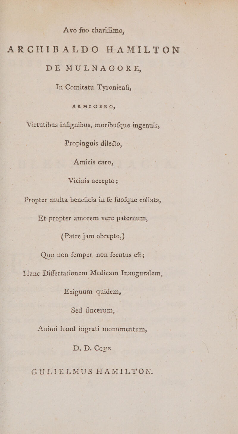 Avo fuo chariflimo, ARCHIBALDO HAMILTON D E M U L N A G O R E, In Comitatu Tyronienfi, ARMIGERO, Virtutibus infignibus, moribufque ingenuis, Propinguis dile&amp;o? Amicis caro, Vicinis accepto; Propter multa beneficia in fe fuofque collata, Et propter amorem vere paternum,, (Patre jam obrepto,) Qjjo non femper non fecutus eft; Hanc DifFertationem Medicam Inauguralem, Exiguum quidem, Sed fincerum, Animi haud ingrati monumentum, D. D. Cque G U L I E L M U S EI A M IL T O N.