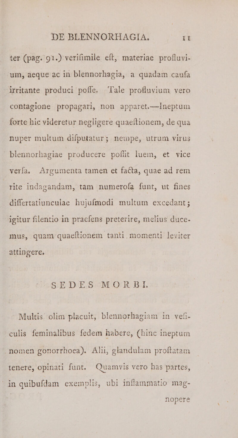 ter (pag. 91.) verifimile eft, materiae profluvi¬ um, aeque ac in blennorhagia, a quadam caufa irritante produci polle. Tale profluvium vero contagione propagari, non apparet.-—Ineptum forte hic videretur negligere quaeflionem, de qua nuper multum difputatur ; nempe, utrum virus blennorhagiae producere poflit luem, et vice verfa. Argumenta tamen et fa&amp;a, quae ad reni rite indagandam, tam numerofa funt, ut fines diflertatiuncuiae hujufmodi multum excedant; igitur filentio in praefens preterire, melius duce¬ mus, quam quaeftionem tanti momenti leviter attingere. SEDES MORBI. Multis olirn placuit, blennorhagiam in vefi- culis feminalibus fedem habere, (hinc ineptum nomen gonorrhoea). Alii, glandulam proflatam tenere, opinati funt. Quamvis vero has partes, in quibufdam exemplis, ubi inflammatio mag¬ nopere