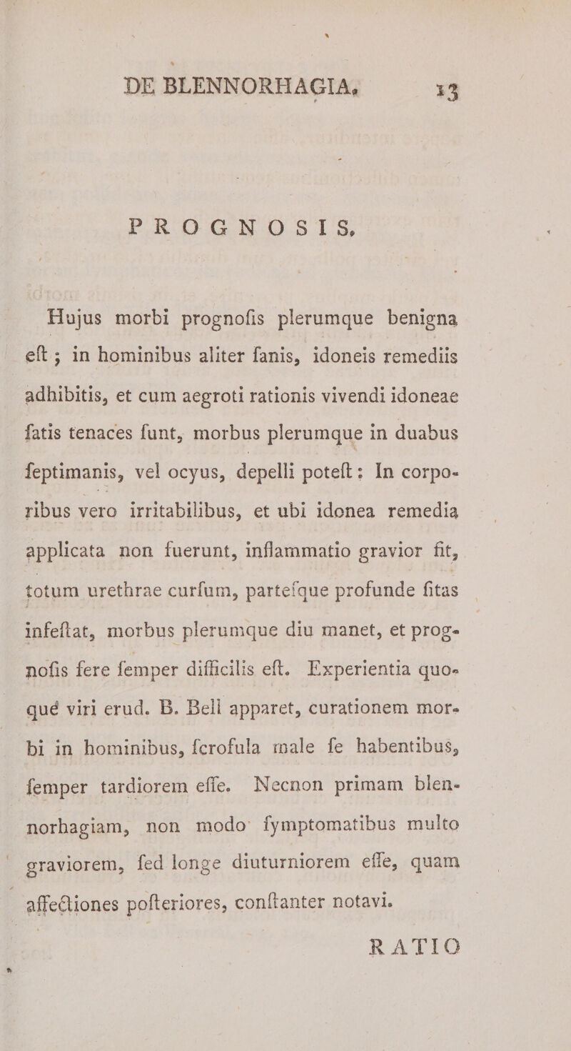 PROGNOSIS, Hujus morbi prognofis plerumque benigna, eft ; in hominibus aliter fanis, idoneis remediis adhibitis, et cum aegroti rationis vivendi idoneae fatis tenaces funt, morbus plerumque in duabus feptimanis, vel ocyus, depelli poteft: In corpo- ribus vero irritabilibus, et ubi idonea remedia applicata non fuerunt, inflammatio gravior fit, totum urethrae curfum, partefque profunde fitas infeiiat, morbus plerumque diu manet, et prog* nofis fere femper difficilis efh Experientia quo« que viri erud. B. Bell apparet, curationem mor¬ bi in hominibus, fcrofula male fe habentibus, femper tardiorem effe. Necnon primam blen- norhagiam, non modo fymptomatibus multo graviorem, fed longe diuturniorem effe, quam affectiones pofteriores, conflanter notavi* RATIO