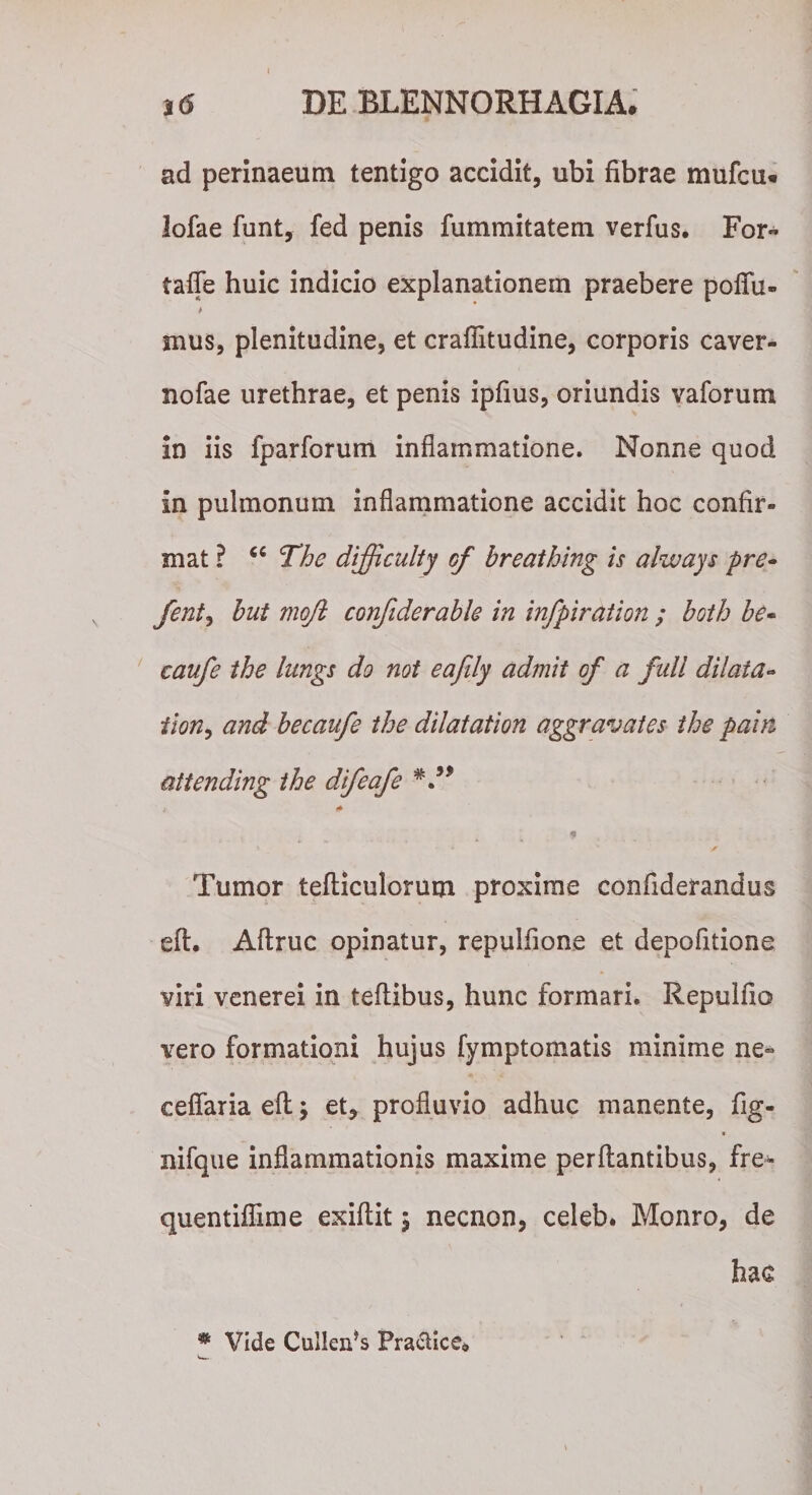 ad perinaeum tentigo accidit, ubi fibrae mufcu* lofae funt, fed penis fummitatem verfus. For- taffe huic indicio explanationem praebere poflu- &gt; mus, plenitudine, et craflitudine, corporis caver- nofae urethrae, et penis ipfius, oriundis vaforum in iis fparforum inflammatione. Nonne quod in pulmonum inflammatione accidit hoc confir¬ mat ? &lt;c The difficulty cf breathing is always pre- fentj but moft confiderable in infpiration ; both be- caufe the lungs do not eafdy admit of a fidi dilata« tion, and becaufe the diiatation aggravates the pain attending the difeafe V* K* &lt;8 j •* ' -jr Tumor tefliculorum proxime confiderandus eft. Aflruc opinatur, repulfione et depofitione viri venerei in teflibus, hunc formari. Repulfio vero formationi hujus fymptomatis minime ne- ceflaria eft \ et, profluvio adhuc manente, fig- « nifque inflammationis maxime perflantibus, fre* quentiflime exiflit 5 necnon, celeb. Monro, de hac % Vide Cullen’s Practice*