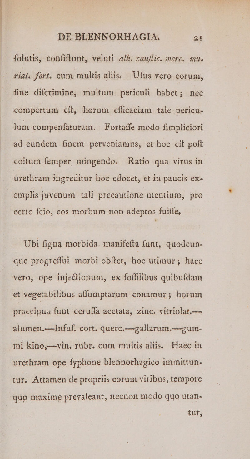 folutis, confiftunt, veluti alk. caujlic. mere. r/j/. cum multis aliis. Uius vero eorum, fine diferimine, multum periculi habet \ nec compertum eft, horum efficaciam tale pericu¬ lum compenfaturam. Fortaffe modo fimpliciori ad eundem finem perveniamus, et hoc eft poft coitum femper mingendo. Ratio qua virus in urethram ingreditur hoc edocet, et in paucis ex¬ emplis juvenum tali precautione utentium, pro certo fcio, eos morbum non adeptos fuiiTe. Ubi ligna morbida manifelta funt, quodcun¬ que progrelTui morbi obflet, hoc utimur; haec vero, ope injedtionum, ex foffiiibus quibufdam et vegetabilibus affumptarum conamur j horum praecipua funt ceruffa acetata, zinc. vitriolat.— alumen.—Infuf. cort. querc.—gallarutxi.—gum- mi kino,—vin. rubr. cum multis aliis. Haec in urethram ope fyphone blennorhagico immittun¬ tur. Attamen de propriis eorum viribus, tempore quo maxime prevaleant, necnon modo quo utan¬ tur.