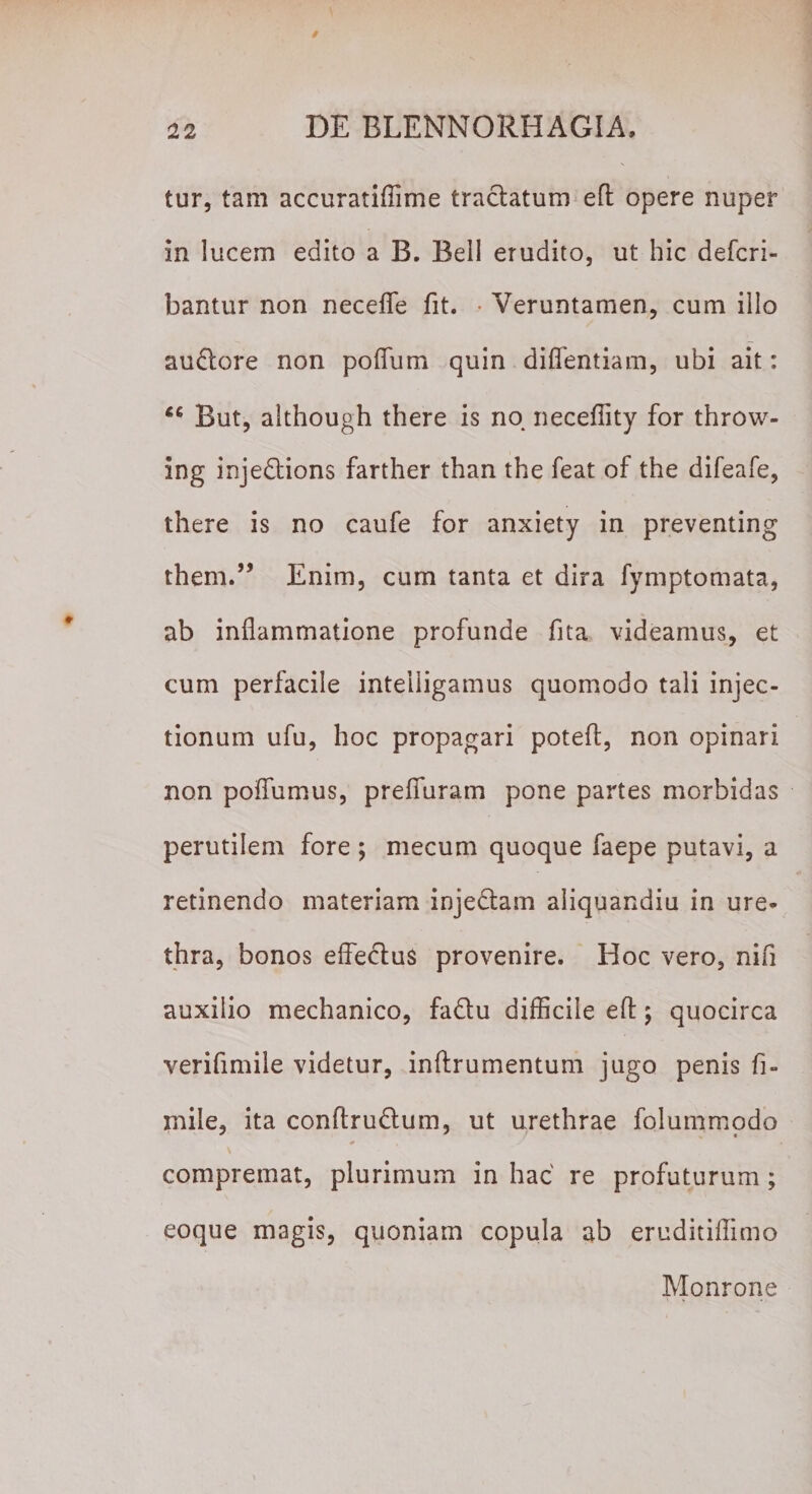 tur, tam accuratiffime tractatum eft opere nuper in lucem edito a B. Bell erudito, ut hic defcri- bantur non necefle fit. • Veruntamen, cum illo audtore non podum quin didendam, ubi ait: 46 But, although there is no. neceffity for throw- ing injedtions farther than the feat of the difeafe, there is no caufe for anxiety in preventing them.” Enim, cum tanta et dira fymptomata, ab inflammatione profunde fita videamus, et cum perfacile inteiligamus quomodo tali injec¬ tionum ufu, hoc propagari potefl, non opinari non poflumus, prefluram pone partes morbidas perutilem fore ; mecum quoque faepe putavi, a retinendo materiam injedtam aliquandiu in ure¬ thra, bonos effectus provenire. Hoc vero, nifi auxilio mechanico, fa&amp;u difficile efl:; quocirca verifimile videtur, inllrumentum jugo penis fi- mile, ita conftrudtum, ut urethrae folummodo # , / compremat, plurimum in hac re profuturum; eoque magis, quoniam copula ab eruditiffimo Monrone