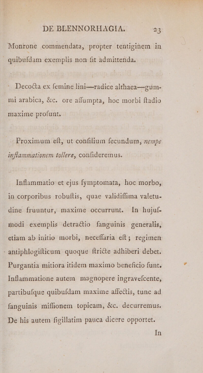 Monrone commendata, propter tentiginem in quibufdam exemplis non fit admittenda. Decoda ex femine Imi—radice althaea—gum- mi arabica, &amp;c. ore affumpta, hoc morbi 11 adio maxime profunt. Proximum eft, ut confiiium fecundum, nempe inflammationem tollere, confideremus. Inflammatio et ejus fymptomata, hoc morbo, in corporibus robuflis, quae validiffima valetu¬ dine fruuntur, maxime occurrunt. In hujul¬ mo di exemplis detradio fanguinis generalis, etiam ab initio morbi, neceffaria eft \ regimen antiphlogifticum quoque ftride adhiberi debet. Purgantia mitiora itidem maximo beneficio funt. Inflammatione autem magnopere ingravefcente, partibufque quibufdam maxime affectis, tunc ad fanguinis miffionem topicam, &amp;c. decurremus. De his autem figillatim pauca dicere opportet. In