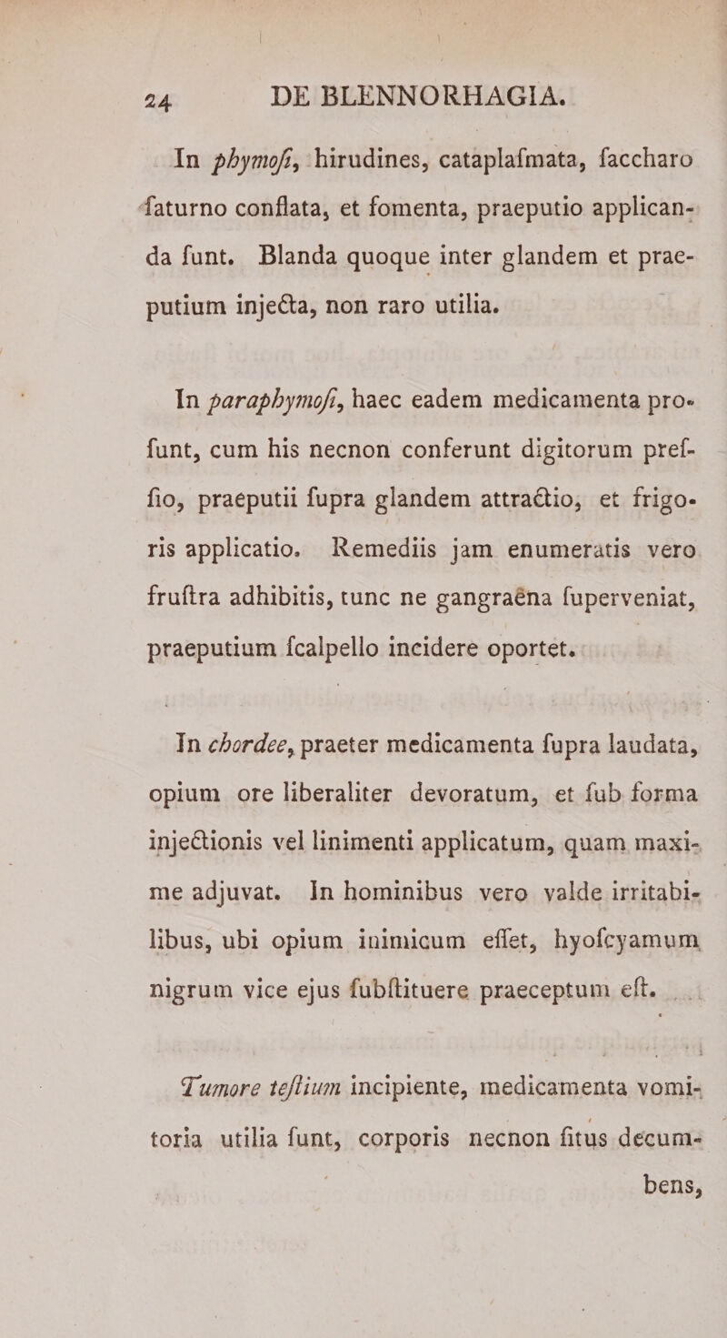 In phymofi, hirudines, cataplafmata, faccharo faturno conflata, et fomenta, praeputio applican¬ da funt. Blanda quoque inter glandem et prae- putium inje&amp;a, non raro utilia. In paraphymoji, haec eadem medicamenta pro» funt, cum his necnon conferunt digitorum pref- fio, praeputii fupra glandem attractio, et frigo¬ ris applicatio. Remediis jam enumeratis vero fruflra adhibitis, tunc ne gangraena fuperveniat, praeputium fcalpello incidere oportet. In chordee, praeter medicamenta fupra laudata, opium ore liberaliter devoratum, et fub forma inje&amp;ionis vel linimenti applicatum, quam maxi¬ me adjuvat. In hominibus vero valde irritabi¬ libus, ubi opium inimicum eflet, hyofcyamum, nigrum vice ejus fubftituere praeceptum e A. A &gt; 4 * 4 \ ' i Tumore teftium incipiente, medicamenta vomi- » toria utilia funt, corporis necnon fitus decum¬ bens,