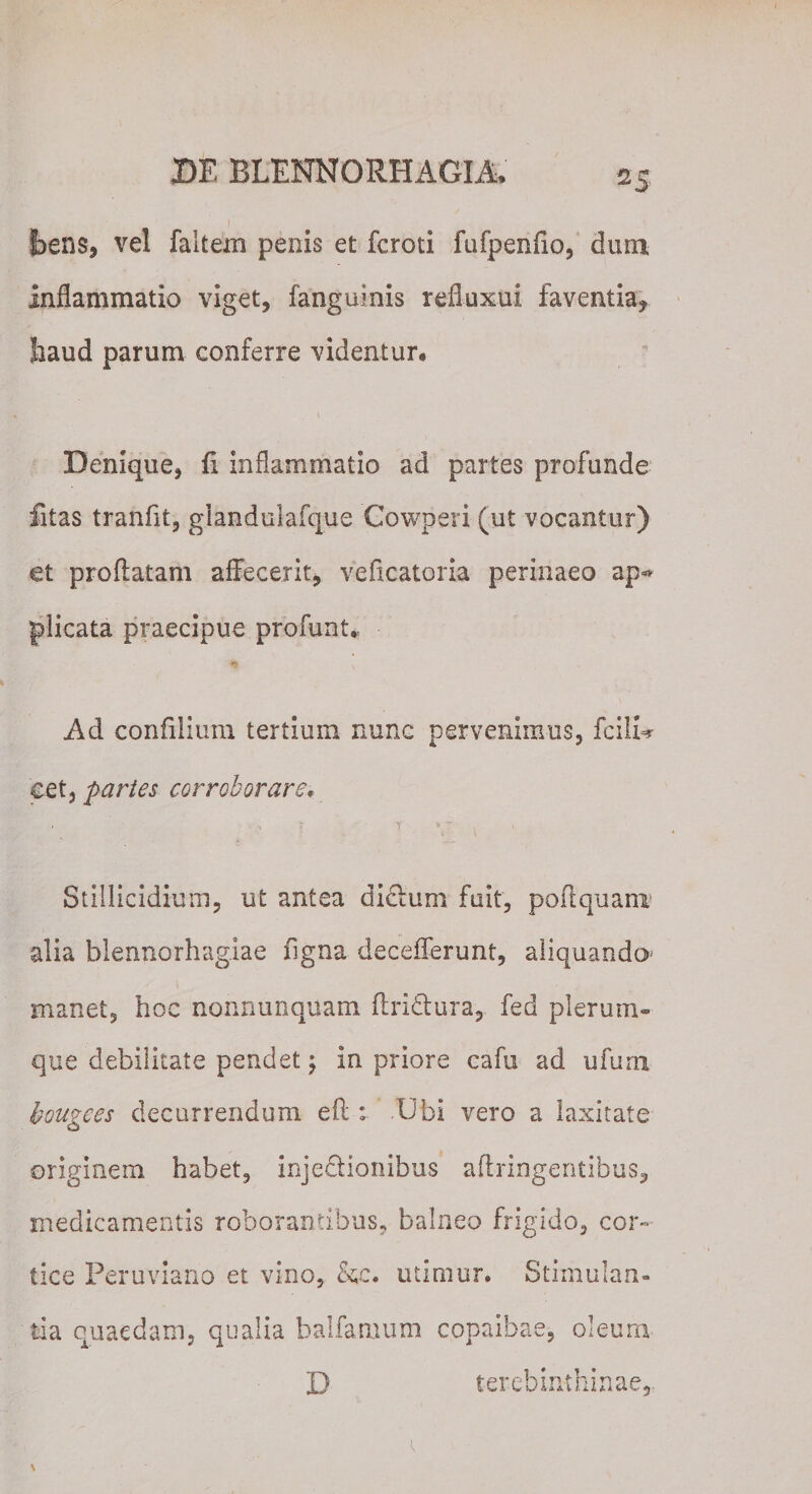 .. * I jbens, vel faltern penis et fcroti fufpenfio, dum inflammatio viget, fanguinis refluxui faventia,, faaud parum conferre videntur* » Denique, fi inflammatio ad partes profunde fitas tranfit, giandulafque Cowperi (ut vocantur) et proflatam affecerit, veflcatoria perinaeo ap*» plicata praecipue profunt. Ad confilium tertium nunc pervenimus, fcilU cet, partes corroborare. Stillicidium, ut antea disflum fuit, poflquanx alia blennorhagiae figna decefferunt, aliquando- manet, hoc nonrmnquam flridtura, fed plerum¬ que debilitate pendet ; in priore cafu ad ufurn komees decurrendum eft : Ubi vero a laxitate o originem habet, inje&amp;ionibus aflringentibus, medicamentis roborantibus, balneo frigido, cor¬ tice Peru viario et vino, &amp;c. utimur. Stimulan¬ tia quaedam, qualia balfamum cppaibae, oleura D terebinthinae,. \ '