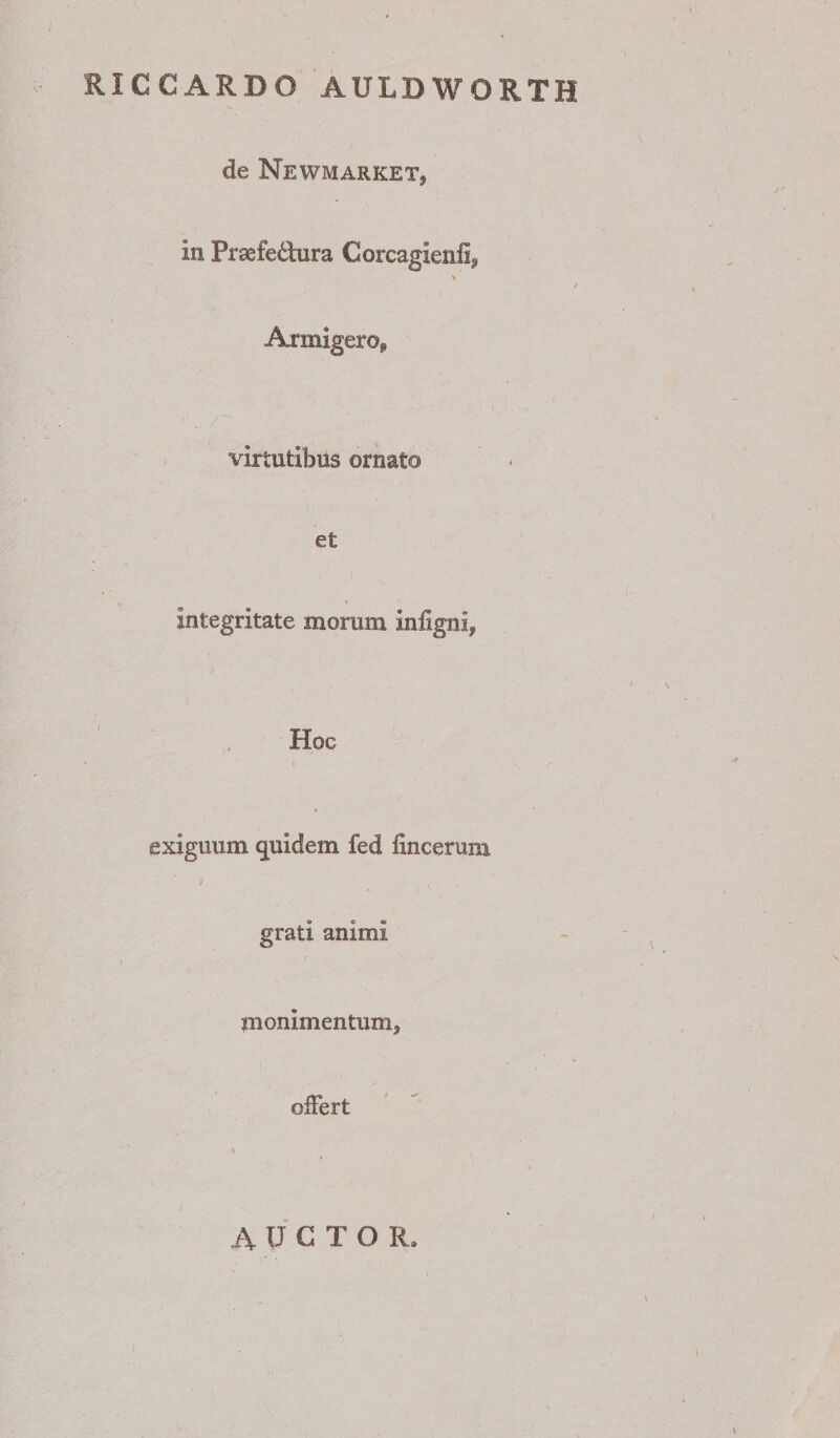 RICCARDO AULDWORTH de Newmarket, in Praefedlura Corcagienfi, Armigero, virtutibus ornato et integritate morum infigni, Hoc • i exiguum quidem fed fincerum t grati animi monimentum, ofFert \ AUCTOR,