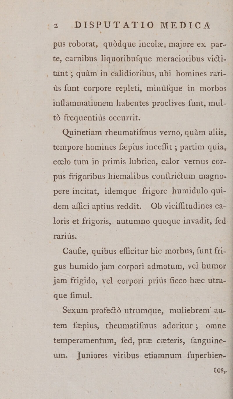 pus roborat, quodque incolas, majore ex par- f te, carnibus liquoribufque meracioribus victi¬ tant ; quam in calidioribus, ubi homines rari¬ us funt corpore repleti, minufque in morbos inflammationem habentes proclives funt, mul¬ to frequentius occurrit. Quinetiam rheumatifmus verno, quam aliis,, tempore homines faepius inceflit; partim quia, coelo tum in primis lubrico, calor vernus cor¬ pus frigoribus hiemalibus conftriCtum magno¬ pere incitat, idemque frigore humidulo qui¬ dem affici aptius reddit. Ob viciffitudines ca¬ loris et frigoris, autumno quoque invadit, fed rarius. Caufae, quibus efficitur hic morbus, funt fri¬ gus humido jam corpori admotum, vel humor jam frigido, vel corpori prius ficco haec utra¬ que fimul. Sexum profeClo utrumque, muliebrem' au¬ tem faepius, rheumatifmus adoritur; omne temperamentum, fed, prae caeteris, fanguine- um. Juniores viribus etiamnum fuperbien- tes,.