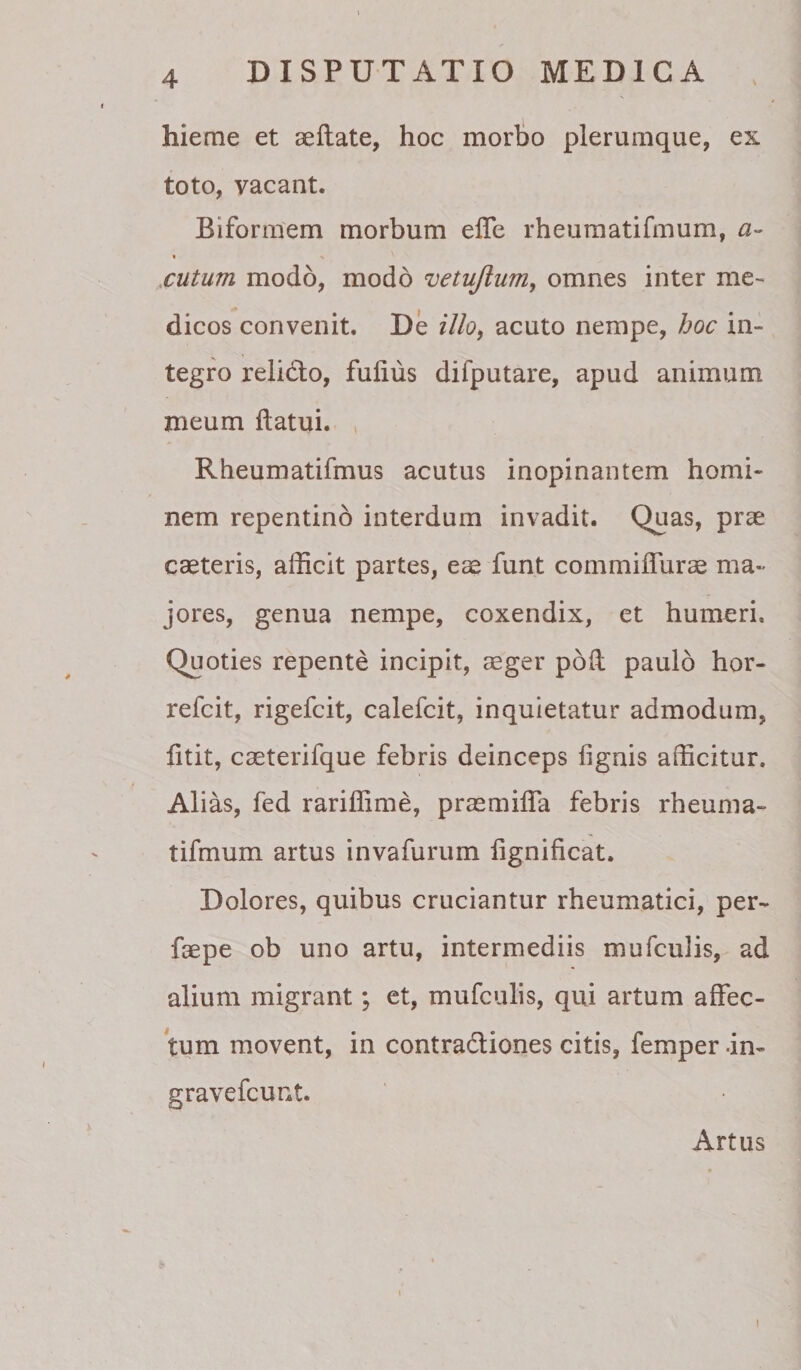 hieme et aeftate, hoc morlio plerumque, ex toto, vacant. Biformem morbum elTe rheuraatifmum, a- .cutum modo, modo vetufium, omnes inter me- dicos convenit. De illo^ acuto nempe, hoc in¬ tegro relido, fuliiis difputare, apud animum meum ftatui. , Rheumatifmus acutus inopinantem homi¬ nem repentino interdum invadit. Quas, prse caeteris, afficit partes, eae funt commiffurae ma¬ jores, genua nempe, coxendix, et humeri. Quoties repente incipit, aeger poil paulo hor- refeit, rigefeit, calefcit, inquietatur admodum, fitit, caeterifque febris deinceps lignis afficitur. Alias, fed rariffime, praemilTa febris rheuma- tifmum artus invafurum lignificat. Dolores, quibus cruciantur rheumatici, per- faepe ob uno artu, intermediis mufculis, ad alium migrant; et, mufculis, qui artum affec¬ tum movent, in contradiones citis, femper -in- gravefeunt. Artus 1