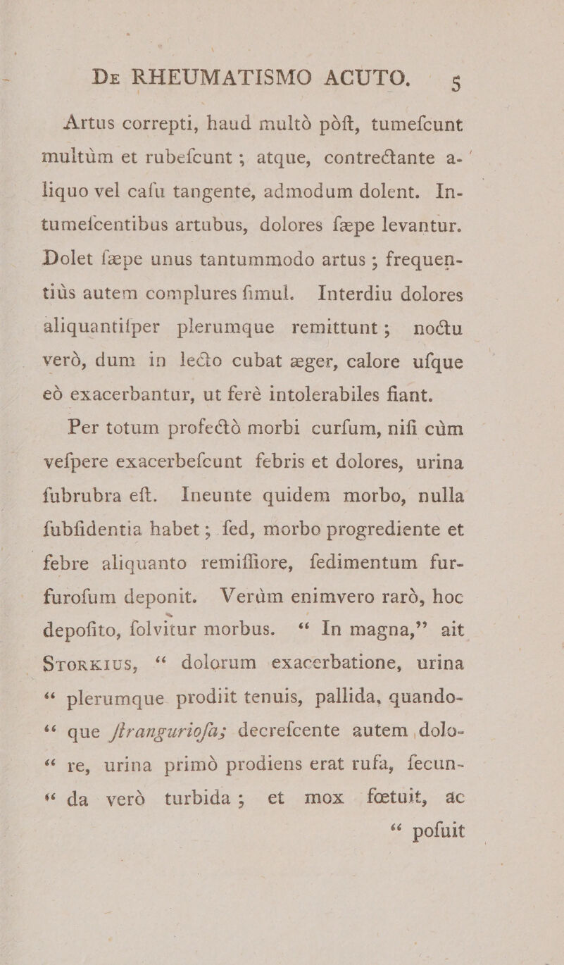 Artus correpti, haud multo pdft, tumefcunt multum et rubefcunt; atque, contredante a-' liquo vel cafu tangente, admodum dolent. In- tumelbentibus artubus, dolores faspe levantur. Dolet fepe unus tantummodo artus; frequen¬ tius autem complures fimuL Interdiu dolores aliquantiiper plerumque remittunt; nodu vero, dum in ledo cubat aeger, calore ufque eo exacerbantur, ut fere intolerabiles fiant. Per totum profedb morbi curfum, nifi cum vefpere exacerbefcunt febris et dolores, urina fubrubra eft. Ineunte quidem morbo, nulla fubfidentia habet; fed, morbo progrediente et febre aliquanto remifliore, fedimentum fur- furofum deponit. Verum enimvero raro, hoc depolito, folvitur morbus. “ In magna,” ait Storkius, “ dolorum exacerbatione, urina plerumque prodiit tenuis, pallida, quando- que Jiranguriofa; decrefeente autem,dolo- ‘‘ re, urina primo prodiens erat rufa, fecun- da vero turbida \ et mox fcEtuit, ac pofuit