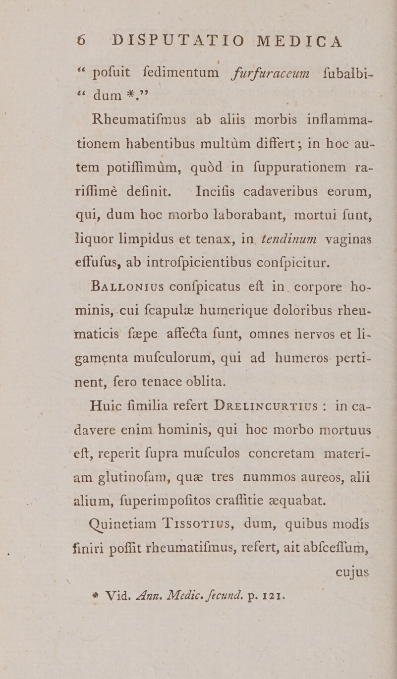 I pofuit fedimentum furfuraceum fubalbi- dum Rheumatifmus ab aliis morbis inflamma¬ tionem habentibus multum differt; in hoc au¬ tem potillimum, quod in fuppurationem ra- riflime definit. Incifis cadaveribus eorum, qui, dum hoc morbo laborabant, mortui funt, liquor limpidus et tenax, in tendinum vaginas efFufus, ab introfpicientibus confpicitur. Ballonius confpicatus eft in, corpore ho¬ minis,.cui fcapulae humerique doloribus rheu¬ maticis fcepe affecffa funt, omnes nervos et li¬ gamenta mufculorum, qui ad humeros perti¬ nent, fero tenace oblita. Huic fimilia refert Drelincurtius : in ca¬ davere enim hominis, qui hoc morbo mortuus eft, reperit fupra mufculos concretam materi¬ am glutinofam, quae tres nummos aureos, alii alium, fuperimpolitos craflitie aequabat. Quinetiam Tissotius, dum, quibus modis finiri pofiit rheumatifmus, refert, ait abfcefiTum, * Vid. Ann, Medie» fectind, p. 121. CUJUS