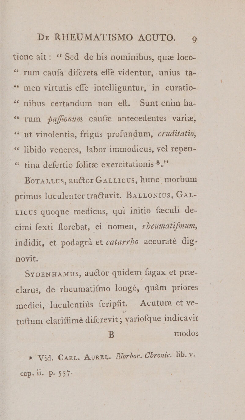 tione ait: Sed de his nominibus, quas loco- rum caufa difcreta efle videntur, unius ta» men virtutis cfTe intelliguntur, in curatio- nibus certandum non eft. Sunt enim ha- rum pajjionum caufas antecedentes vari«, ‘‘ ut vinolentia, frigus profundum, cruditatio^ “ libido venerea, labor immodicus, vel repen- “ tina defertio foiitae exercitationis*.” Botallus, au6lor Gallicus, hunc morbum primus luculenter trad;avit. Ballonius, Gal¬ licus quoque medicus, qui initio fseculi de¬ cimi fexti florebat, ei nomen, rheumatifmum, indidit, et podagra et catarrho accurate dig¬ novit. Sydenhamus, audior quidem fagax et prae- clarus, de rheumatifmo longe, quam priores medici, luculentius fcriplit. Acutum et ve- tuflium clarifiime difcrevit; variofque indicavit Q modos * Vid. Cael. Aurel. Morhor. Chrome, lib. v. cap. ii. p. 557*