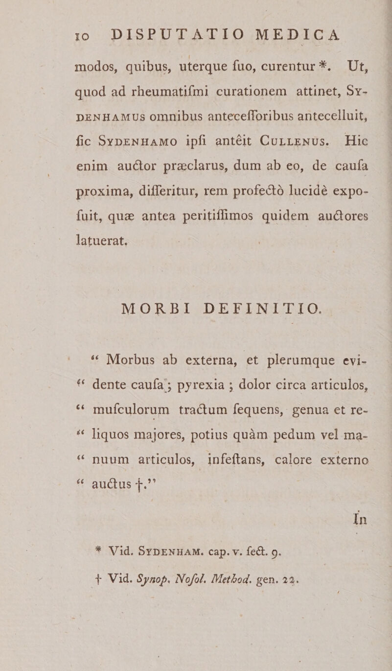 I modos, quibus, uterque fuo, curentur Ut, quod ad rheumatifmi curationem attinet, Sy- DENHAMUs omnibus anteceflbribus anteceliuit, fic Sydenhamo ipfi anteit Cullenus. Hic enim audior praeclarus, dum ab eo, de caufa proxima, differitur, rem profedlo lucide expo- fuit, quae antea peritiflimos quidem audlores latuerat. MORBI DEFINITIO. “ Morbus ab externa, et plerumque evi- dente caufaj pyrexia ; dolor circa articulos, “ mufculorum tradlum fequens, genua et re- liquos majores, potius quam pedum vel ma- nuum articulos, infeftans, calore externo ‘‘ audlus f I In * Vid. Sydenham. cap. V. fe(Sl. 9. t Vid. Sympn Nofol. Method. gen. 22.