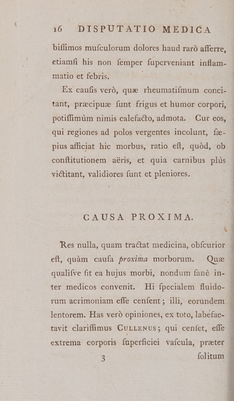 • V J r \ i6 DISPUTATIO MEDICA biffimos mufculorum dolores haud raro afferre, etiamli his non femper fuperveniant inflam¬ matio et febris. Ex caufis vero, quae rheumatifmum conci¬ tant, praecipuae funt frigus et humor corpori, potiflimum nimis calefado, admota. Cur eos, qui regiones ad polos vergentes incolunt, fae- pius afficiat hic morbus, ratio eff, quod, ob conftitutionem aeris, et quia carnibus plus vidlitant, validiores funt et pleniores. CAUSA PROXIMA. Res nulla, quam tradat medicina, obfcurior eff, quam caufa proxima morborum. Quas qualifve fit ea hujus morbi, nondum fane in¬ ter medicos convenit. Hi fpecialem fluido¬ rum acrimoniam effe cenfent; illi, eorundem lentorem. Has vero opiniones, ex toto, labefac¬ tavit clariflimus Cullenus; qui cenfet, effe extrema corporis fuperficiei vafcula, praeter 3 folitum