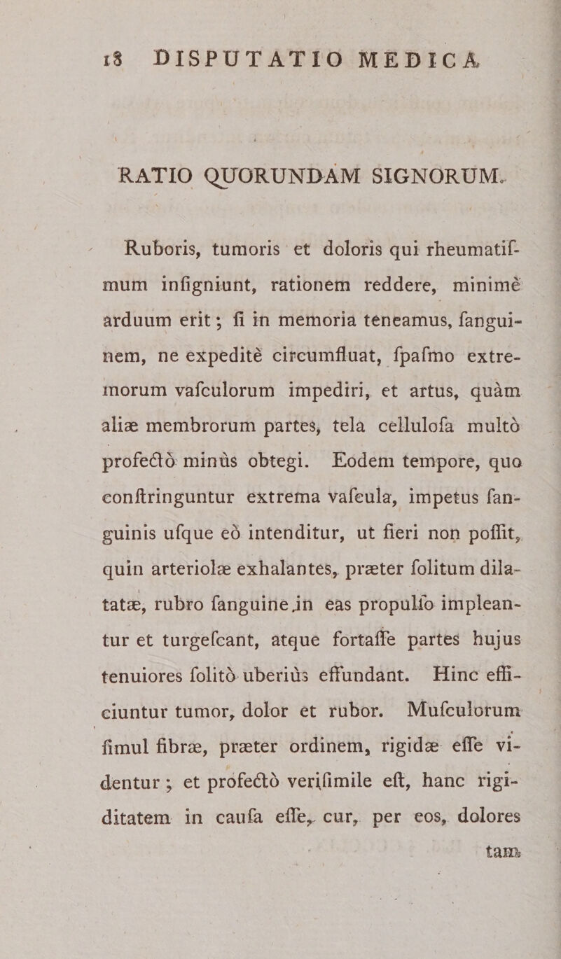 l ( RATIO QUORUNDAM SIGNORUM. Ruboris, tumoris et doloris qui rheumatif- mum infigniunt, rationem reddere, minime arduum erit; li in memoria teneamus, fangui- nem, ne expedite circumfluat, fpafmo extre¬ morum vafculorum impediri, et artus, quam aliae membrorum partes, tela cellulofa multo profedlo miniis obtegi. Eodem tempore, quo eonllringuntur extrema vafeula, impetus fan- guinis ufque e5 intenditur, ut fieri non poflit, quin arteriolae exhalantes, praeter folitum dila- I tatae, rubro fanguinejn eas propulfo implean¬ tur et turgefcant, atque fortaffe partes hujus tenuiores folito uberius effundant. Hinc effi- ciuntur tumor, dolor et rubor. Mufculorum « fimul fibrae, praeter ordinem, rigidae efle vi¬ dentur ; et profedlb verifimile eft, hanc rigi¬ ditatem in caufa efle,. cur, per eos, dolores tam