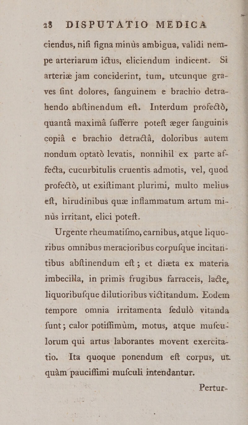 ciendus, nifi ligna minus ambigua, validi nem¬ pe arteriarum idtus, eliciendum indicent. Si arteriae jam conciderint, tum,, utcunque gra¬ ves fint dolores, fanguinem e brachio detra¬ hendo abllinendum ell. Interdum profedo, quanta maxima fulFerre potell aeger fanguinis copia e brachio detradla, doloribus autem nondum optato levatis, nonnihil ex parte af- fedla, cucurbitulis cruentis admotis, vel, quod profedo, ut exiftimant plurimi, multo melius ell, hirudinibus quae inflammatum, artum mi¬ nus irritant, elici poteft. Urgente rheumatifmo, carnibus, atque liquo¬ ribus omnibus meracioribus corpufque incitan¬ tibus abllinendum ell; et diaeta ex materia imbecilla, in primis frugibus farraceis, ladle^ liquoribufque dilutioribus viditandum. Eodem tempore omnia irritamenta fedulo vitanda funt; calor potiflimum, motus, atque mufcu- lorum qui artu«' laborantes movent exercita^ tio. Ita quoque ponendum ell corpus, ut quam pauciflimi mufcuU intendantur. Pertur-