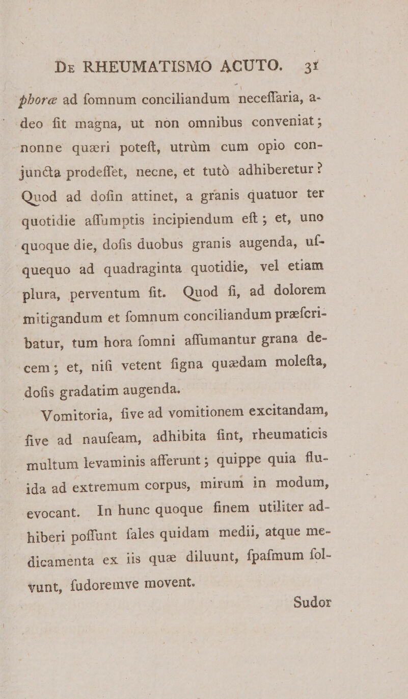 phorcd ad fomnum conciliandum neceflaria, a- deo Iit magna, ut non omnibus conveniat; nonne quaeri poteft, utrum cum opio con- jund;a prodeffet, necne, et tuto adhiberetur ? Quod ad dolin attinet, a granis quatuor ter quotidie aiTumptis incipiendum eft ; et, uno quoque die, dolis duobus granis augenda, uf- quequo ad quadraginta quotidie, vel etiam plura, perventum Iit. Qpo&lt;i dolorem mitigandum et fomnum conciliandum praefcri- batur, tum hora fomni affumantur grana de¬ cem ; et, nih vetent ligna qusedam molefta, dolis gradatim augenda. V^omitoria, live ad vomitionem excitandam, five ad naufeam, adhibita fint, rheumaticis multum levaminis alFerunt \ quippe quia flu¬ ida ad extremum corpus, mirum in modum, evocant. In hunc quoque finem utiliter ad¬ hiberi poflunt fales quidam medii, atque me¬ dicamenta ex iis quae diluunt, fpafmum fol- vunt, fudoremve movent. Sudor