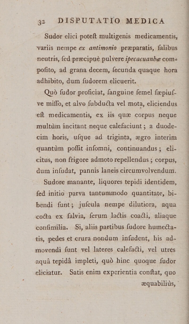 Sudor elici potefl multigenis medicamentis, variis nempe ex antimonio praeparatis, falibus neutris, fed praecipue pulvere ipecacuanhw com-^ polito, ad grana decem, fecunda quaque hora adhibito, dum fudorem elicuerit. Quo fudor proficiat, fanguine femel faepiuf- ve miflb, et alvo fubdudla vel mota, eliciendus ell medicamentis, ex iis quae corpus neque multum incitant neque calefaciunt; a duode¬ cim horis, ufque ad triginta, aegro interim quantum poffit infomni, continuandus; eli¬ citus, non frigore admoto repellendus ; corpus, dum infudat, pannis laneis circumvolvendum. Sudore manante, liquores tepidi identidem, fed initio parva tantummodo quantitate, bi¬ bendi funt; jufcula nempe dilutiora, aqua coda ex falvia, ferum Jadis coadi, aliaque confimilia. Si, aliis partibus fudore humeda- tis, pedes et crura nondum infudent, his ad¬ movendi funt vel lateres calefadi, vel utres aqua tepida impleti, quo hinc quoque fudor eliciatur. Satis enim experientia confiat, quo aequabilius, ‘ I