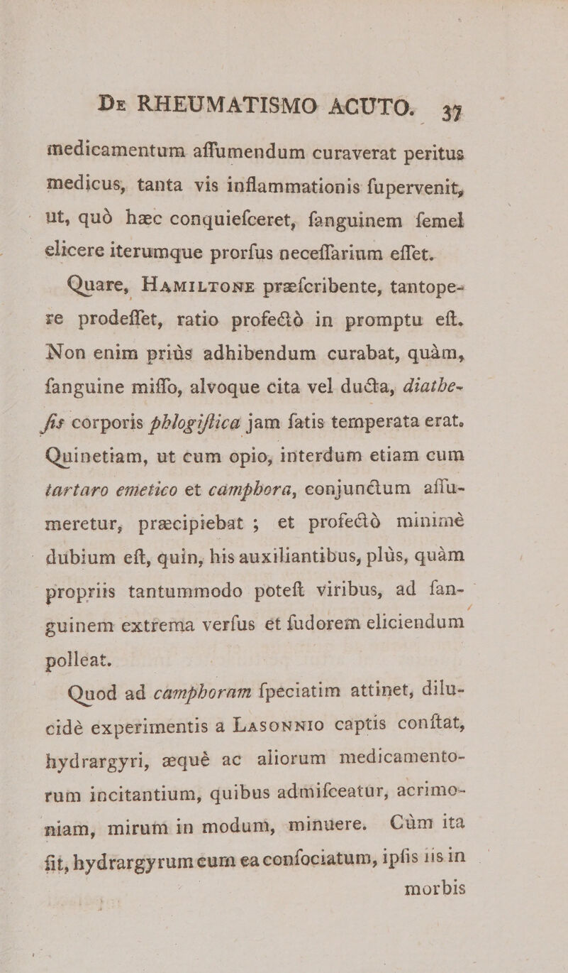 iTiedicamentum affumendum curaverat peritus medicus, tanta vis inflammationis fupervenit, ut, quo haec conquiefceret, fanguinem femel elicere iterumque prorfus necelTarium elTet. Quare, Hamiltone praefcribente, tantope¬ re prodeflet, ratio profedo in promptu eft* Non enim prius adhibendum curabat, quam, fanguine miflb, alvoque cita vel duvfl-a, diatbe-^ Jis corporis phhgijlica jam fatis temperata erat, Quinetiam, ut cum opio, interdum etiam cum tartaro emetico et camphora, eonjunclum aflu- meretur, praecipiebat ; et profedo minime dubium eft, quin, his auxiliantibus, plus, quam propriis tantummodo potefl viribus, ad fan¬ guinem extrema verfus et fudorem eliciendum polleat. / Quod ad camphoram fpeciatim attinet, dilu¬ cide experimentis a Lasonnio captis conflat, hydrargyri, aeque ac aliorum medicamento¬ rum incitantium, quibus admifceatur, acrimo¬ niam, mirum in modum, minuere. Cum ita iit, hydrargyrumcurn eaconfociatum, ipfis iis in morbis