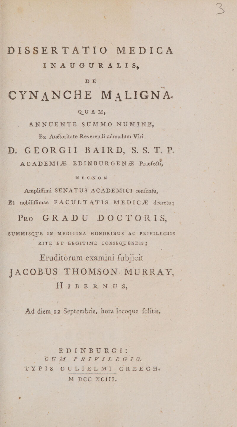MEDICA DISSERTATIO INAUGURARI S9 D E cynanche Maligna. Q^U A AI, ANNUENTE SUMMO NUMINE, Ex Auftoritate Reverendi admodum Viri D. G E O R G11 B AIR D, S. S. T. P. ACADEMIA EDINBURGENjE Praefeaf, -N E C ^ O N Ampliflimi SENATUS ACADEMICI confenfu, St nobiliffimae FACULTATIS MEDICA decreto3 Pro gradu D O C T O R I S, SUMMISQUE IN MEDICINA HONORIBUS AC PRIVILEGIIS RITE ET LEGITIME CONSEQUENDIS; Eruditorum examini fubjicit JACOBUS THOMSON MURRAY, Hibernus, ) Ad diem 12 Septembris, hora iocoque folltis. E D I N B U R G I : CUM PRIVILEGIO. TYPIS GULIELMI CREECH- M DCC XCill.