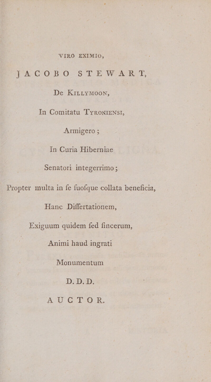 ViRO EXIMIO, JACOBO STEWARi; De Kil LYMOON, In Comitatu TyrohieNsi, Armigero; In Curia Hiberniae Senatori integerrimo; Propter multa in fe fuofque collata beneficia, Hanc Differtationem, Exiguum quidem fed fincerum. Animi haud ingrati Monumentum D. D. D. AUCTOR, /