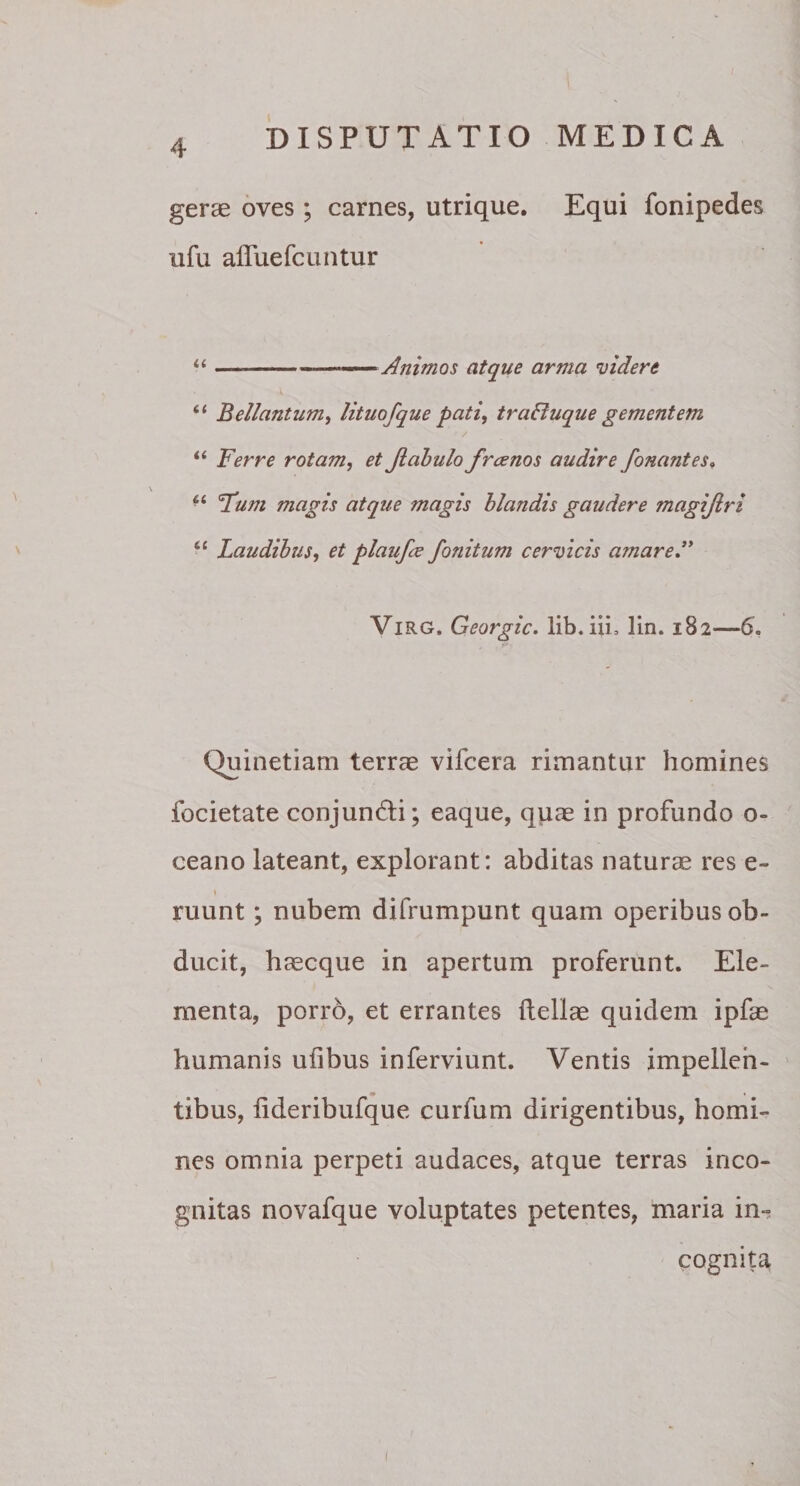 gerae oves; carnes, utrique. Equi fonipedes ufu afluefcuntur “ —-——— Animos atque arma videre (( Bellantum, lituofque pati, traffuque gementem u ]7erre rotam, et Jtabulofrcenos audire fonantes, t{ 'Tum magis atque magis blandis gaudere magijlri tl Laudibus, et plaufcc fonitum cervicis amare.” Virg. Georgic. lib.iii, 3in. 182—6. Quinetiam terrae vifcera rimantur homines focietate conjunfti; eaque, quae in profundo o- ceano lateant, explorant: abditas naturae res e- 1 ruunt; nubem difrumpunt quam operibus ob¬ ducit, haecque in apertum proferunt. Ele¬ menta, porro, et errantes Aeliae quidem ipfae humanis ufibus inferviunt. Ventis impellen¬ tibus, flderibufque curfum dirigentibus, homi¬ nes omnia perpeti audaces, atque terras inco¬ gnitas novafque voluptates petentes, maria in¬ cognita 1
