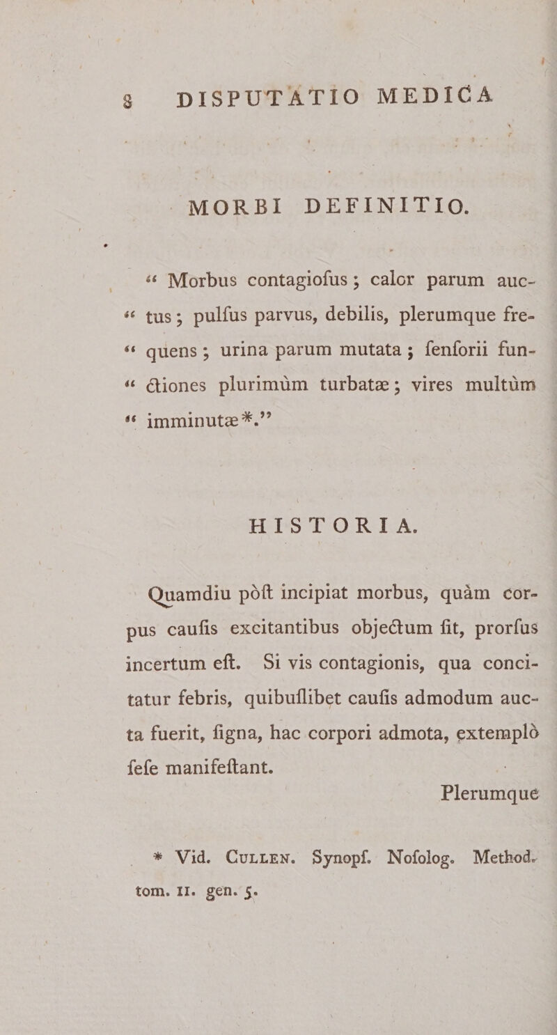 4 ' 4 » ' » MORBI DEFINITIO. “ Morbus contagiofus; calor parum auc- « tus; pulfus parvus, debilis, plerumque fre- “ quens; urina parum mutata ; fenforii fun- il diones plurimum turbatae; vires multum “ imminutae*.” HISTORIA. Quamdiu poft incipiat morbus, quam cor¬ pus caulis excitantibus objedum lit, prorfus incertum eft. Si vis contagionis, qua conci¬ tatur febris, quibullibet caulis admodum auc¬ ta fuerit, ligna, hac corpori admota, extemplo fefe manifeftant. Plerumque * Vid. Cullen. Synopf. Nofolog. Method* tom. ii. gen. 5.