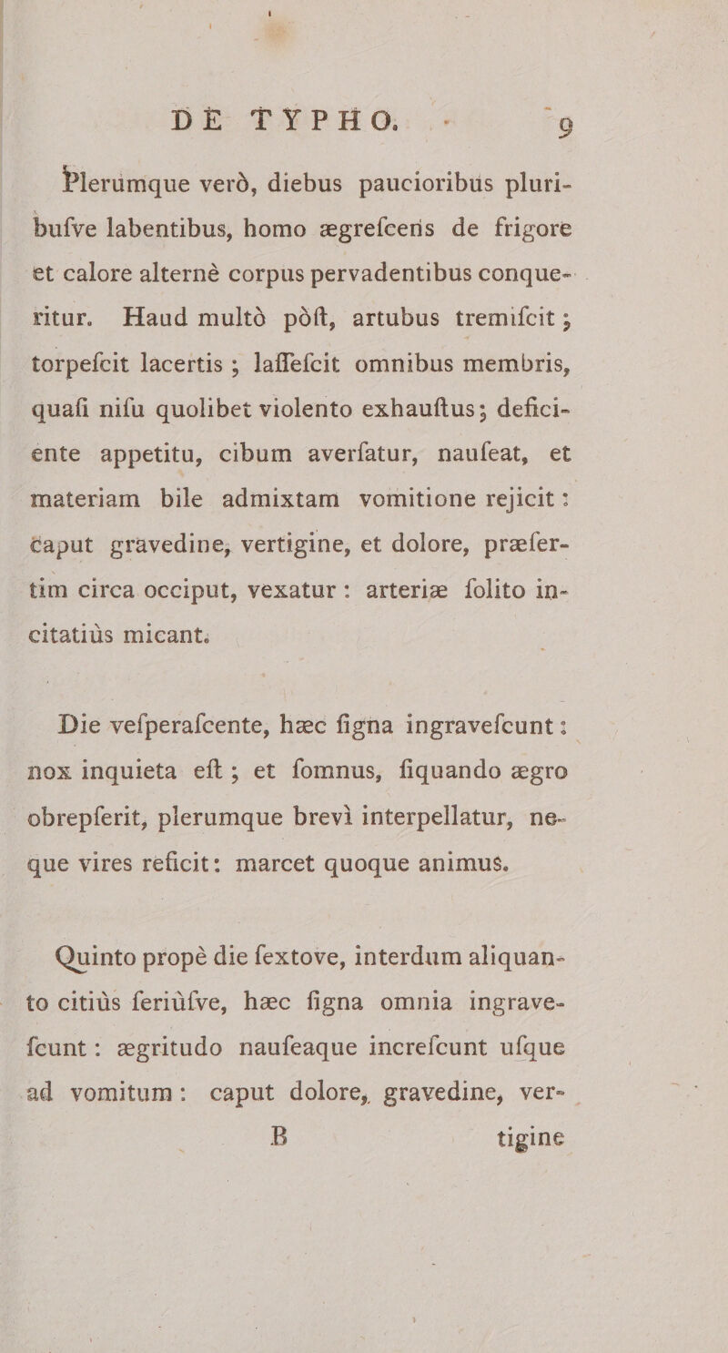 Plerumque vero, diebus paucioribus pluri- bufve labentibus, homo aegrefceris de frigore et calore alterne corpus pervadentibus conque¬ ritur. Haud multo poft, artubus tremifcit; torpefcit lacertis ; laflefcit omnibus membris, quali nifu quolibet violento exhaultus; defici¬ ente appetitu, cibum averfatur, naufeat, et materiam bile admixtam vomitione rejicit: caput gravedine, vertigine, et dolore, praefer- tim circa occiput, vexatur : arteriae folito in¬ citatius micant. Die vefperafcente, hcec ligna ingravefcunt: nox inquieta eft; et fomnus, liquando aegro obrepferit, plerumque brevi interpellatur, ne¬ que vires reficit: marcet quoque animus. Quinto prope die fextove, interdum aliquan¬ to citius feriufve, haec ligna omnia ingrave¬ fcunt : aegritudo naufeaque increlcunt ufque ad vomitum : caput dolore,, gravedine, ver- B tigine: