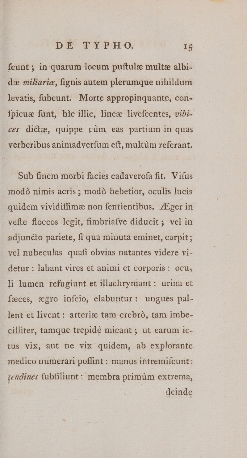 IS fcunt ; in quarum locum pullulae multae albi¬ dae miliaria, lignis autem plerumque nihildum levatis, fubeunt. Morte appropinquante, con- fpicuae funt, hic illic, lineae livefcentes, vibi¬ ces didlae, quippe cum eas partium in quas verberibus animadverfum eli, multum referant» i Sub finem morbi facies cadaverofa fit. Vifus modo nimis acris ; modo hebetior, oculis lucis quidem vividilfimae non fentientibus, Hilger in velle fioccos legit, fimbriafve diducit; vel in adjuncto pariete, fi qua minuta eminet, carpit; vel nubeculas quali obvias natantes videre vi- detur : labant vires et animi et corporis: ocu7 li lumen refugiunt et illachrymant: urina et faeces, aegro infcio, elabuntur : ungues pal¬ lent et livent: arteriae tam crebro, tam imbe¬ cilliter, tamque trepide micant; ut earum ic¬ tus vix, aut ne vix quidem, ab explorante medico numerari poffint: manus intremifcunt: tendines fubfiliunt: membra primum extrema, deinde