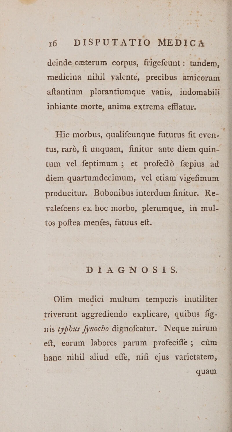 deinde casterum corpus, frigefcunt: tandem, medicina nihil valente, precibus amicorum aflantium plorantiumque vanis, indomabili inhiante morte, anima extrema efflatur. Hic morbus, qualifcunque futurus fit even¬ tus, raro, fi unquam, finitur ante diem quin- t tum vel feptimum ; et profedlo faspius ad diem quartumdecimum, vel etiam vigefimum producitur. Bubonibus interdum finitur. Re- valefcens ex hoc morbo, plerumque, iri mul¬ tos poftea menfes, fatuus eft. DIAGNOSIS. Olim medici multum temporis inutiliter triverunt aggrediendo explicare, quibus fig- nis typhus Jynocho dignofcatur. Neque mirum eft, eorum labores parum profecifle ; cum hanc nihil aliud effle, nifi ejus varietatem, quam