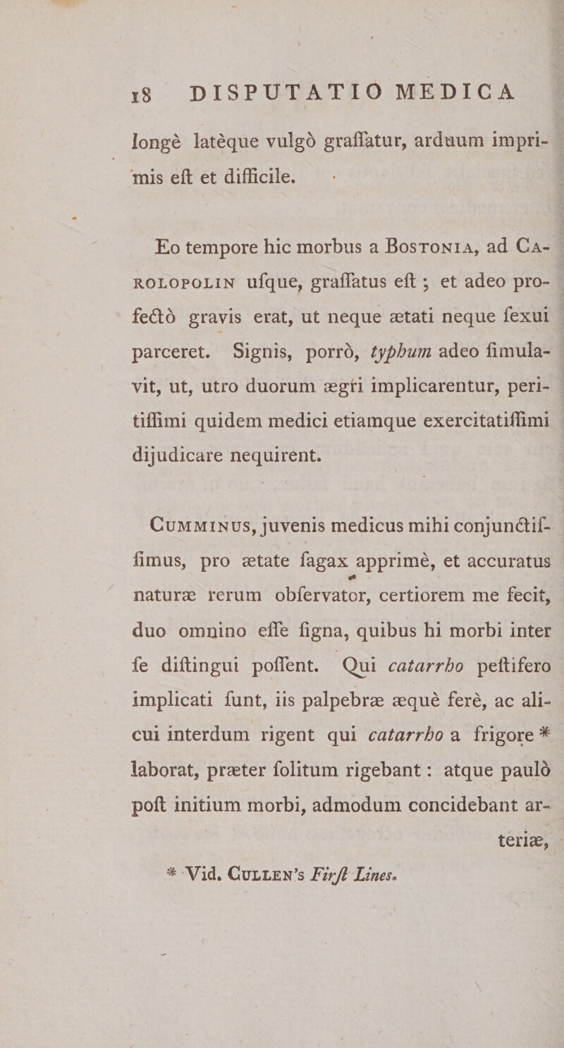 longe lateque vulgo graffatur, arduum impri¬ mis eft et difficile. Eo tempore hic morbus a Bostonia, ad Ca- rolopolin ufque, gradatus eft ; et adeo pro- fecfto gravis erat, ut neque aetati neque fexui parceret. Signis, porro, typhum adeo ftmula- vit, ut, utro duorum aegri implicarentur, peri- tiflimi quidem medici etiamque exercitatiffimi dijudicare nequirent. Cumminus, juvenis medicus mihi conjundtif- iimus, pro aetate fagax apprime, et accuratus naturae rerum obfervator, certiorem me fecit, duo omnino efle figna, quibus hi morbi inter fe diftingui poflent. Qui catarrho pelfifero implicati funt, iis palpebrae aeque fere, ac ali¬ cui interdum rigent qui catarrho a frigore * laborat, praeter folitum rigebant: atque paulo poft initium morbi, admodum concidebant ar¬ teriae, * Vid. Gullen’s Firjl Lines.