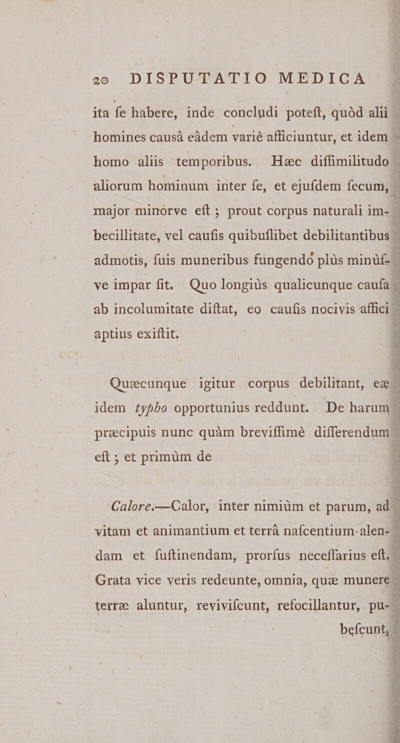 ita fe habere, inde concludi poteft, quod alii homines causa eadem varie afficiuntur, et idem homo aliis temporibus. Haec diffimilitudo ¥ aliorum hominum inter fe, et ejufdem fecum, major minorve eft ; prout corpus naturali im¬ becillitate, vel caufis quibuilibet debilitantibus admotis, fuis muneribus fungendo pius minufi ve impar iit. Quo longius qualicunque caufa ab incolumitate didat, eo caufis nocivis affici aptius exiilit. Quaecunque igitur corpus debilitant, ese idem typho opportunius reddunt. De harum praecipuis nunc quam breviffime differendum eft 5 et primum de Calore.—Calor, inter nimium et parum, ad vitam et animantium et terra nafcentium-alen¬ dam et fuilinendam, prorfus neceifarius eft. Grata vice veris redeunte, omnia, quae munere terrae aluntur, revivifcunt, refocillantur, pu- bQfcuntj