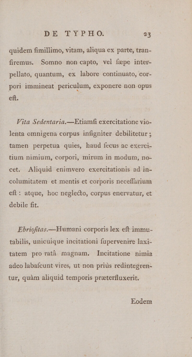 quidem fimillimo, vitam, aliqua ex parte, tran- iiremus. Somno non capto, vel faepe inter¬ pellato, quantum, ex labore continuato, cor¬ pori immineat periculum, exponere non opus eft. Vita Sedentaria.■—Etiamfi exercitatione vio¬ lenta omnigena corpus inligniter debilitetur; tamen perpetua quies, haud fecus ac exerci¬ tium nimium, corpori, mirum in modum, no- » cet. Aliquid enimvero exercitationis ad in¬ columitatem et mentis et corporis necefiarium eft : atque, hoc negledto, corpus enervatur, et debile fit. Ehriqfitas,—Humani corporis lex eft immu¬ tabilis, unicuique incitationi fupervenire laxi¬ tatem pro rata magnam. Incitatione nimia adeo labafcunt vires, ut non prius redintegren¬ tur, quam aliquid temporis praeterfluxerit. Eodem