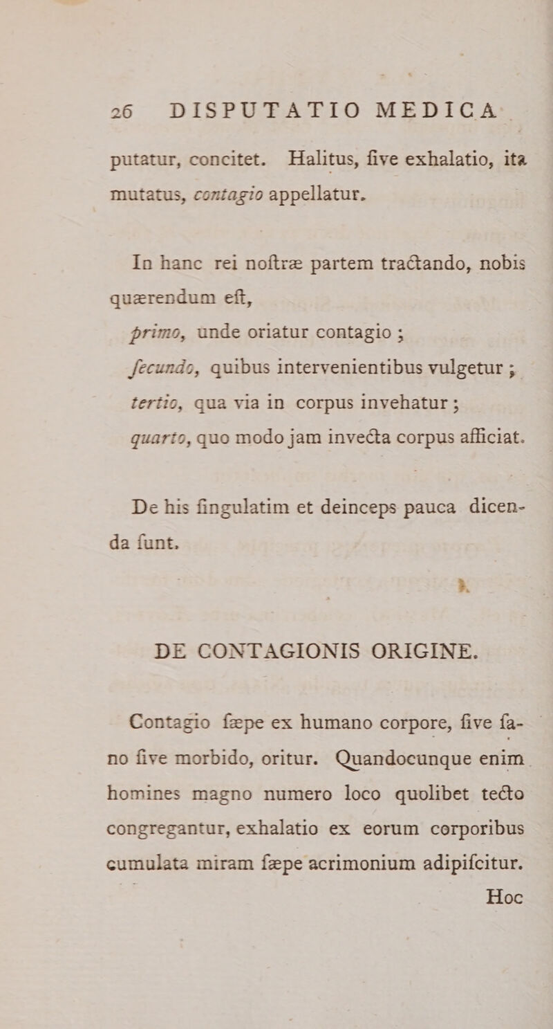 putatur, concitet. Halitus, live exhalatio, ita mutatus, contagio appellatur. In hanc rei nollrae partem tractando, nobis quaerendum elt, primo, unde oriatur contagio ; fecundo, quibus intervenientibus vulgetur ; tertio, qua via in corpus invehatur; quarto, quo modo jam invecta corpus afficiat. De his fingulatim et deinceps pauca dicen¬ da funt. DE CONTAGIONIS ORIGINE. Contagio faepe ex humano corpore, live fa- « no five morbido, oritur. Quandocunque enim homines magno numero loco quolibet te&amp;o congregantur, exhalatio ex eorum corporibus cumulata miram faepe acrimonium adipifcitur. Hoc