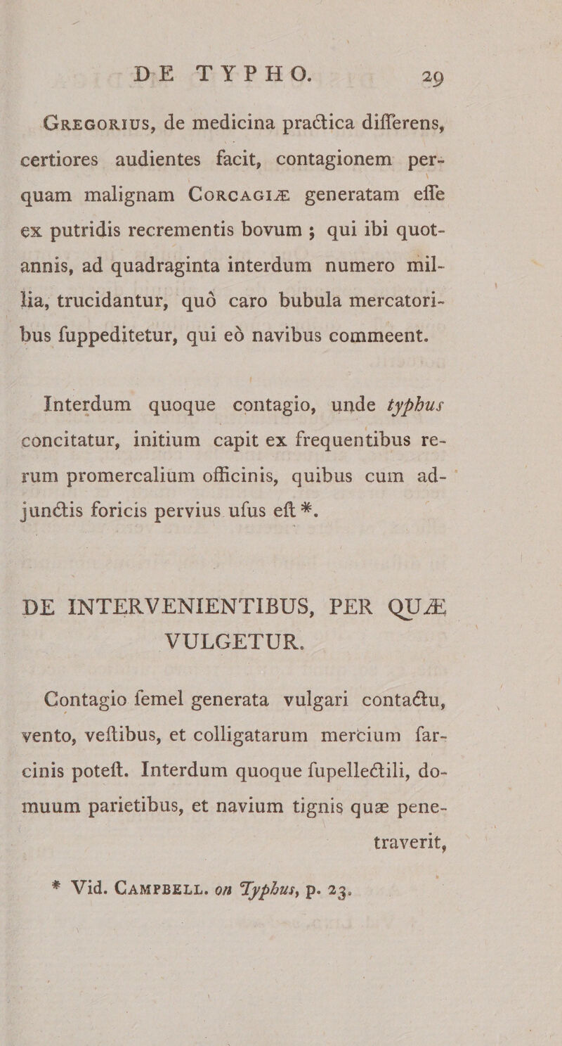 Gregorxus, de medicina pra&amp;ica differens, certiores audientes facit, contagionem per- quam malignam Corcagije generatam effe ex putridis recrementis bovum ; qui ibi quot¬ annis, ad quadraginta interdum numero mil¬ lia, trucidantur, quo caro bubula mercatori¬ bus fuppeditetur, qui eo navibus commeent. Interdum quoque contagio, unde typhus concitatur, initium capit ex frequentibus re¬ rum promercalium officinis, quibus cum ad¬ junctis foricis pervius ufus efl*. DE INTERVENIENTIBUS, PER QXJLE VULGETUR. Contagio femel generata vulgari contadlu, vento, veitibus, et colligatarum mercium far- cinis poteft. Interdum quoque fupelle&amp;ili, do¬ muum parietibus, et navium tignis quae pene¬ traverit, * Vid. Campbell, on 'Typhus, p. 23.