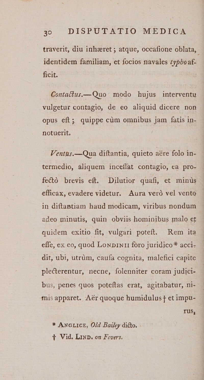 3° traverit, diu inhaeret; atque, occatione oblata, identidem familiam, et focios navales typho zf- ficit. Contattus.— Quo modo hujus interventu vulgetur contagio, de eo aliquid dicere non opus eft ; quippe cum omnibus jam fatis in¬ notuerit. Ventus.—Qua diftantia, quieto aere folo in¬ termedio, aliquem incedat contagio, ea pro- fedlo brevis eft. Dilutior quafi, et minus efficax, evadere videtur. Aura vero vel vento in diftantiam haud modicam, viribus nondum adeo minutis, quin obviis hominibus pialo et quidem exitio fit, vulgari poteft. Rem ita efle, ex eo, quod Londinii foro juridico* acci? dit, ubi, utrum, caufa cognita, malefici capite pledlerentur, necne, folenniter coram judici¬ bus, penes quos poteftas erat, agitabatur, ni¬ mis apparet. Aer quoque humidulus f et impu- * Anglice, Old Bailey dicio. f Vid. Lind. on Fcvers. rus