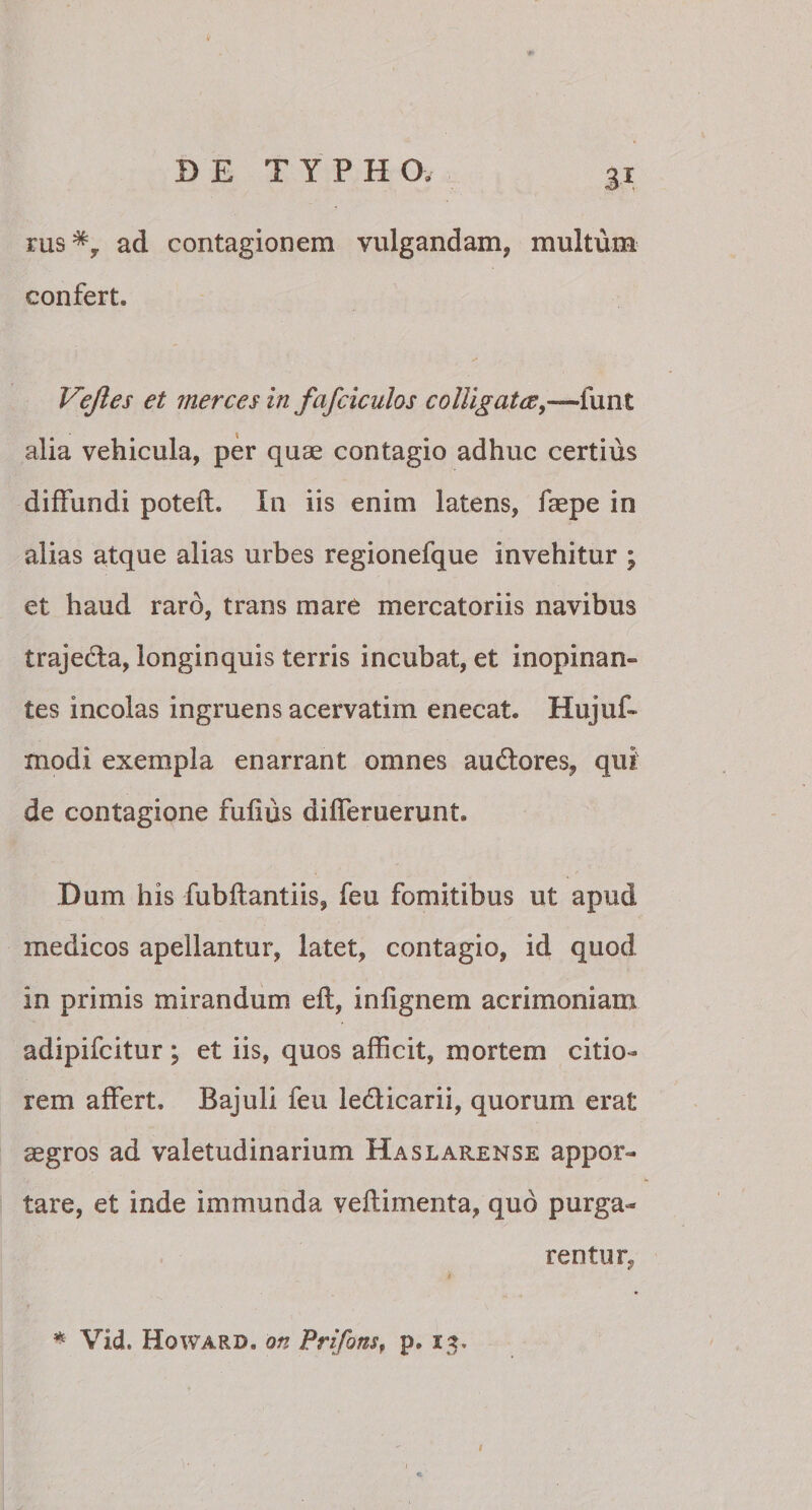 3* rus*, ad contagionem vulgandam, multum confert. Vejles et merces in fafciculos colligat ce,—funt alia vehicula, per quae contagio adhuc certius diffundi potefl. In iis enim latens, faepe in alias atque alias urbes regionefque invehitur ; et haud raro, trans mare mercatoriis navibus trajedla, longinquis terris incubat, et inopinam tes incolas ingruens acervatim enecat. Hujuf- modi exempla enarrant omnes au&amp;ores, qui de contagione fufius differuerunt. Dum his fubflantiis, feu fomitibus ut apud medicos apellantur, latet, contagio, id quod in primis mirandum eft, infignem acrimoniam adipifcitur; et iis, quos afficit, mortem citio¬ rem affert. Bajuli feu le&amp;icarii, quorum erat aegros ad valetudinarium Haslarense appor¬ tare, et inde immunda veflimenta, quo purga¬ rentur. * Vid. Howard. on Prifons, p. 13, 1