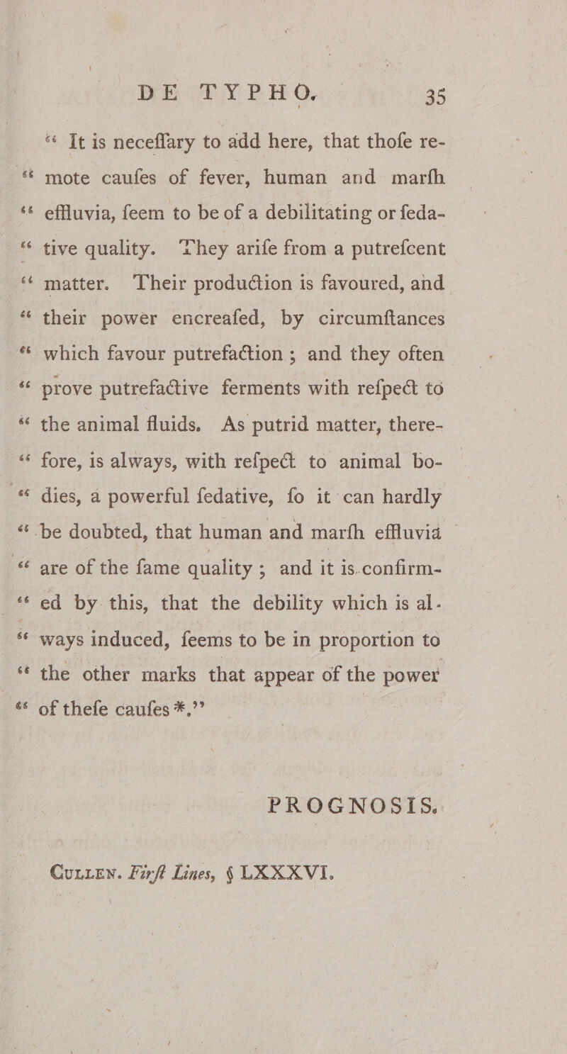 *4 It is neceffary to add here, that thofe re- si mote caufes of fever, human and marlh ls effluvia, feem to be of a debilitating or feda 44 tive quality» They arife from a putrefcent il matter. Their produ&amp;ion is favoured, and u their power encreafed, by circumftances ei which favour putrefadtion ; and they often •e “ prove putrefadive ferments with reiped; to 41 the animal fluids, As putrid matter, there- 44 fore, is always, with refpecl to animal bo» ** dies, a powerful fedative, fo it can hardly “ be doubted, that human and marlh effluvia u are of the fame quality ; and it is confirm- 44 ed by this, that the debility which is ai - u ways induced, feems to be in proportion to u the other marks that appear of the power u of thefe caufes PROGNOSIS. Cullen. Fuji Lines, § LXXXVL