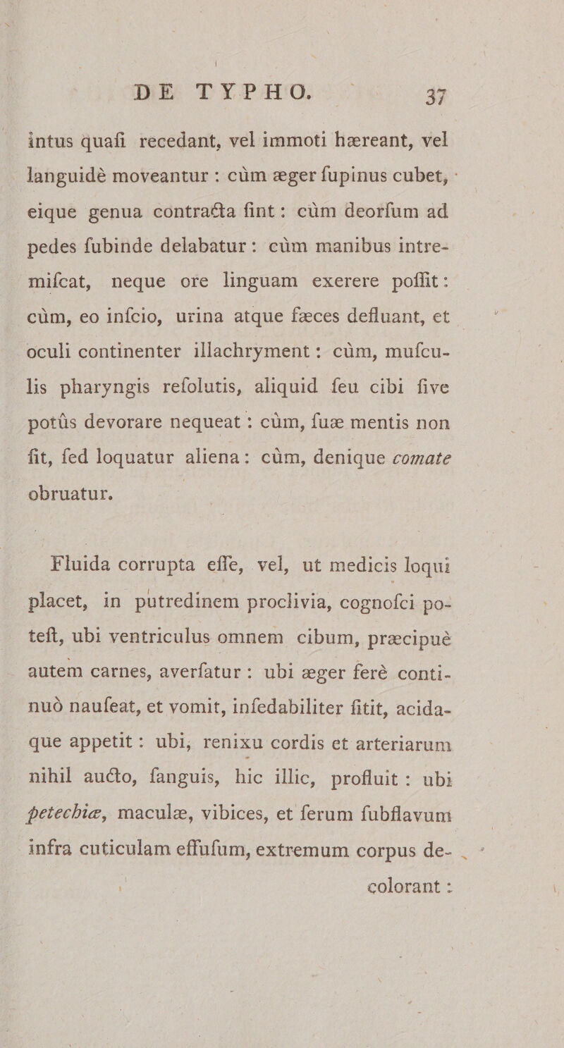 intus quafi recedant, vel immoti haereant, vel languide moveantur : cum aeger fupinus cubet, • eique genua contra&amp;a lint: cum deorfum ad pedes fubinde delabatur : cum manibus intre- mifcat, neque ore linguam exerere poffit: ciim, eo infcio, urina atque faeces defluant, et oculi continenter illachryment: cum, mufcil¬ lis pharyngis refolutis, aliquid feu cibi five potus devorare nequeat : cum, fuae mentis non fit, fed loquatur aliena: cum, denique comate obruatur. Fluida corrupta efie, vel, ut medicis loqui * 9 placet, in putredinem proclivia, cognofci po- teft, ubi ventriculus omnem cibum, praecipue autem carnes, averfatur : ubi aeger fere conti¬ nuo naufeat, et vomit, infedabiliter fitit, acida¬ que appetit: ubi, renixu cordis et arteriarum nihil au&amp;o, fanguis, hic illic, profluit : ubi petechitf, maculae, vibices, et ferum fubflavum infra cuticulam effufum, extremum corpus de¬ colorant