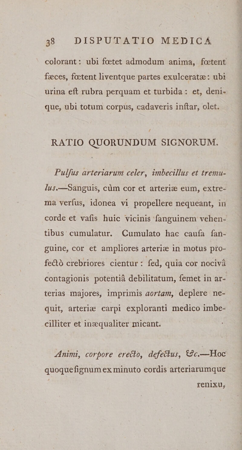 colorant: ubi foetet admodum anima, foetent faeces, foetent liventque partes exulceratae: ubi urina eft rubra perquam et turbida : et, deni¬ que, ubi totum corpus, cadaveris inftar, olet. RATIO QUORUNDUM SIGNORUM. Pulfus arteriarum celer, imbecillus et tremu¬ lus.—Sanguis, cum cor et arteriae eum, extre¬ ma verfus, idonea vi propellere nequeant, in corde et vafis huic vicinis fanguinem vehen¬ tibus cumulatur. Cumulato hac caufa fan- guine, cor et ampliores arteriae in motus pro- fe&o crebriores cientur : fed, quia cor nociva contagionis potentia debilitatum, femet in ar¬ terias majores, imprimis aortam, deplere ne¬ quit, arteriae carpi exploranti medico imbe¬ cilliter et inaequaliter micant. Animi, corpore er effio, defeffius, &c.—Hoc quoque lignum ex minuto cordis arteriarumque renixu?